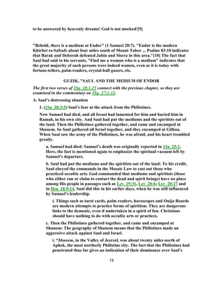 to be answered by heavenly dreams! God is not mocked![9]
"Behold, there is a medium at Endor" (1 Samuel 28:7). "Endor is the modern
Khirbet es-Safsafe about four miles south of Mount Tabor ... Psalms 83:10 indicates
that Barak and Deborah defeated Jabin and Sisera in this area."[10] The fact that
Saul had said to his servants, "Find me a woman who is a medium" indicates that
the great majority of such persons were indeed women, even as it is today with
fortune-tellers, palm-readers, crystal-ball gazers, etc.
GUZIK, "SAUL AND THE MEDIUM OF ENDOR
The first two verses of 1Sa_28:1-25 connect with the previous chapter, so they are
examined in the commentary on 1Sa_27:1-12.
A. Saul’s distressing situation
1. (1Sa_28:3-5) Saul’s fear at the attack from the Philistines.
Now Samuel had died, and all Israel had lamented for him and buried him in
Ramah, in his own city. And Saul had put the mediums and the spiritists out of
the land. Then the Philistines gathered together, and came and encamped at
Shunem. So Saul gathered all Israel together, and they encamped at Gilboa.
When Saul saw the army of the Philistines, he was afraid, and his heart trembled
greatly.
a. Samuel had died: Samuel’s death was originally reported in 1Sa_25:1.
Here, the fact is mentioned again to emphasize the spiritual vacuum left by
Samuel’s departure.
b. Saul had put the mediums and the spiritists out of the land: To his credit,
Saul obeyed the commands in the Mosaic Law to cast out those who
practiced occultic arts. God commanded that mediums and spiritists (those
who either can or claim to contact the dead and spirit beings) have no place
among His people in passages such as Lev_19:31, Lev_20:6; Lev_20:27 and
in Deu_18:9-14. Saul did this in his earlier days, when he was still influenced
by Samuel’s leadership.
i. Things such as tarot cards, palm readers, horoscopes and Ouija Boards
are modern attempts to practice forms of spiritism. They are dangerous
links to the demonic, even if undertaken in a spirit of fun. Christians
should have nothing to do with occultic arts or practices.
c. Then the Philistines gathered together, and came and encamped at
Shunem: The geography of Shunem means that the Philistines made an
aggressive attack against Saul and Israel.
i. “Shunem, in the Valley of Jezreel, was about twenty miles north of
Aphek, the most northerly Philistine city. The fact that the Philistines had
penetrated thus far gives an indication of their dominance over Saul’s
18
 
