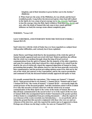 kingdom, and of their intention to press further east to the Jordan.”
(Baldwin)
d. When Saul saw the army of the Philistines, he was afraid, and his heart
trembled greatly: Long before his downward spiral, when Saul still walked
in the Spirit, he was a man of great courage (as in 1Sa_11:6-11). Saul began
to lose his courage when the Holy Spirit withdrew from him (1Sa_16:14), and
now, after the death of Samuel (the only man to have much spiritual
influence on Saul) his courage seems almost completely gone.
WHEDON, "Verses 3-25
SAUL’S DISTRESS, AND INTERVIEW WITH THE WITCH OF ENDOR, 1
Samuel 28:3-25.
Saul’s interview with the witch of Endor has ever been regarded as a subject beset
with peculiar difficulties, and variously has it been explained.
Justin Martyr and Origen held that by the incantations of the witch the spirit of
Samuel actually appeared and conversed with Saul. Modern spiritism also affirms
that the witch was a medium through whom the king of Israel received
communications from the spirit of Samuel. But the majority of the older expositors,
and some few moderns, believing it absurd for a holy prophet to be raised from the
dead by the arts of witchcraft, regard the supposed apparition of Samuel as Satan
personating that prophet. This opinion, however, has not been generally received by
later commentators; and the present prevailing opinion seems to be, that not by the
arts of the witch, but contrary to her expectations, and by the express permission
and command of God, the deceased Samuel actually appeared and spoke to Saul.
It is usually assumed that the expressions, “The woman saw Samuel,” 1 Samuel
28:12; “Saul perceived that it was Samuel,” 1 Samuel 28:14; “Samuel said to Saul,”
1 Samuel 28:15-16; “the words of Samuel,” 1 Samuel 28:20 — necessarily imply the
actual presence of the deceased prophet. And this conclusion cannot well be avoided
if we take this narrative of Saul’s interview with the witch to be an actual
communication of the Holy Spirit to the writer of the books of Samuel. But was it
thus divinely communicated to the sacred writer? or is it the report of the two men
(1 Samuel 28:8) who accompanied Saul to Endor? Inasmuch as the greater portion
of these books is a compilation from pre-existing documents — often the reports of
eye-witnesses of the events recorded, (see Introduction,) — we are perfectly safe in
taking the ground that this narrative originated with those who were eye and ear
witnesses of the interview, and who reported the matter just as it appeared to them.
Perhaps one of them was the king’s scribe. See note on 2 Samuel 8:17. It is,
19
 