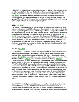JAMISON, "the Philistines ... pitched in Shunem — Having collected their forces
for a last grand effort, they marched up from the seacoast and encamped in the
“valley of Jezreel.” The spot on which their encampment was fixed was Shunem
(Jos_19:18), now Sulem, a village which still exists on the slope of a range called
“Little Hermon.” On the opposite side, on the rise of Mount Gilboa, hard by “the
spring of Jezreel,” was Saul’s army - the Israelites, according to their wont, keeping
to the heights, while their enemies clung to the plain.
K&D, "1Sa_28:4-5
When the Philistines advanced and encamped at Shunem, Saul brought all Israel
together and encamped at Gilboa, i.e., upon the mountain of that name on the north-
eastern edge of the plain of Jezreel, which slopes off from a height of about 1250 feet
into the valley of the Jordan, and is not far from Beisan. On the north of the western
extremity of this mountain was Shunem, the present Sulem or Solam (see at Jos_
19:18); it was hardly two hours distant, so that the camp of the Philistines might be
seen from Gilboa. When Saul saw this, he was thrown into such alarm that his heart
greatly trembled. As Saul had been more than once victorious in his conflicts with
the Philistines, his great fear at the sight of the Philistian army can hardly be
attributed to any other cause than the feeling that God had forsaken him, by which
he was suddenly overwhelmed.
PULPIT, "1Sa_28:4
The Philistines … pitched in Shunem. Having collected their forces, the Philistines
entered Palestine as we have seen, by the valley of Jezreel, also called Esdraelon,
and, marching eastward, encamped at Shunem. This was a village in the tribe of
Issachar (Jos_19:18), rendered famous as the abode of the woman who made a little
chamber for Elisha (2Ki_4:8); and from thence also came Abishag (1Ki_1:8).
Conder describes it as being at present only a mud hamlet, with cactus hedges and a
spring, but the view extends, he says, as far as to Mount Carmel, fifteen miles away
(’Tent-Work,’ 1:123). It is now called Sulem, a name given to it also by Eusebius,
and lies upon the slopes of the little Hermon, opposite Mount Gilboa, from which it
is separated by the valley of Jezreel. This broad plain "is bounded on the east by the
range of Gilboa, rising 1500 feet above the sea, and consisting of white chalk; while
on the west a long spur runs out at about the same average elevation with Gilboa,
and wends northwest to the ridge of Carmel. As the valley is about 250 feet above
the sea level, Saul, from an elevation of 1200 feet, would easily see the camp of the
Philistines pitched upon the slopes of the opposite range at a distance of about four
miles.
ELLICOTT, " (4) And pitched in Shunem.—As has been already described in the
Note on 1 Samuel 27:1, the Philistine army had penetrated into the heart of
Palestine, and, marching across the Valley of Jezreel, took up a strong position on
the south-western slope of “Little Hermon,” near to the village, or town, of Shunem,
26
 