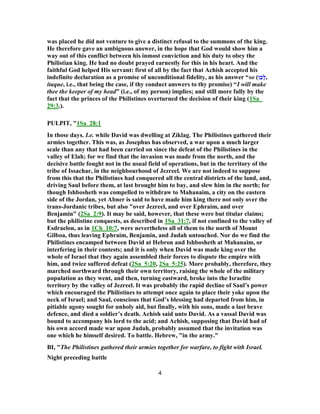was placed he did not venture to give a distinct refusal to the summons of the king.
He therefore gave an ambiguous answer, in the hope that God would show him a
way out of this conflict between his inmost conviction and his duty to obey the
Philistian king. He had no doubt prayed earnestly for this in his heart. And the
faithful God helped His servant: first of all by the fact that Achish accepted his
indefinite declaration as a promise of unconditional fidelity, as his answer “so (‫ן‬ֵ‫ָכ‬‫ל‬,
itaque, i.e., that being the case, if thy conduct answers to thy promise) “I will make
thee the keeper of my head” (i.e., of my person) implies; and still more fully by the
fact that the princes of the Philistines overturned the decision of their king (1Sa_
29:3.).
PULPIT, "1Sa_28:1
In those days. I.e. while David was dwelling at Ziklag. The Philistines gathered their
armies together. This was, as Josephus has observed, a war upon a much larger
scale than any that had been carried on since the defeat of the Philistines in the
valley of Elah; for we find that the invasion was made from the north, and the
decisive battle fought not in the usual field of operations, but in the territory of the
tribe of Issachar, in the neighbourhood of Jezreel. We are not indeed to suppose
from this that the Philistines had conquered all the central districts of the land, and,
driving Saul before them, at last brought him to bay, and slew him in the north; for
though Ishbosheth was compelled to withdraw to Mahanaim, a city on the eastern
side of the Jordan, yet Abner is said to have made him king there not only over the
trans-Jordanic tribes, but also "over Jezreel, and over Ephraim, and over
Benjamin" (2Sa_2:9). It may be said, however, that these were but titular claims;
but the philistine conquests, as described in 1Sa_31:7, if not confined to the valley of
Esdraelon, as in 1Ch_10:7, were nevertheless all of them to the north of Mount
Gilboa, thus leaving Ephraim, Benjamin, and Judah untouched. Nor do we find the
Philistines encamped between David at Hebron and Ishbosheth at Mahanaim, or
interfering in their contests; and it is only when David was made king over the
whole of Israel that they again assembled their forces to dispute the empire with
him, and twice suffered defeat (2Sa_5:20, 2Sa_5:25). More probably, therefore, they
marched northward through their own territory, raising the whole of the military
population as they went, and then, turning eastward, broke into the Israelite
territory by the valley of Jezreel. It was probably the rapid decline of Saul’s power
which encouraged the Philistines to attempt once again to place their yoke upon the
neck of Israel; and Saul, conscious that God’s blessing had departed from him, in
pitiable agony sought for unholy aid, but finally, with his sons, made a last brave
defence, and died a soldier’s death. Achish said unto David. As a vassal David was
bound to accompany his lord to the acid; and Achish, supposing that David had of
his own accord made war upon Judah, probably assumed that the invitation was
one which he himself desired. To battle. Hebrew, "in the army."
BI, "The Philistines gathered their armies together for warfare, to fight with Israel.
Night preceding battle
4
 