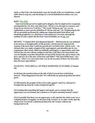 spirit, or that God, who had denied a man the benefit of his own institutions, would
suffer him to reap any real advantage by a cursed diabolical invention, was very
absurd.
K&D, "1Sa_28:8
Saul went to this person by night and in disguise, that he might not be recognised,
accompanied by two men; and said to her, “Divine to me through necromancy, and
bring me up whomsoever I tell thee.” The words “bring me up,” etc., are an
explanation or more precise definition of “divine unto me,” etc. Prophesying by the
Ob was probably performed by calling up a departed spirit from Sheol, and
obtaining prophecies, i.e., disclosures concerning one's own fate, through the
medium of such a spirit. On the form ‫י‬ ִ‫ומ‬ֹ‫ס‬ ְ‫ק‬ (Chethibh), see at Jdg_9:8.
BENSON, "1 Samuel 28:8. Saul disguised himself — Both because he was ashamed
to be known, or thought guilty of this practice, and because he suspected the
woman, if she knew him, would not practise her art before him. And he went — In
all haste that very night, stripped of his regal apparel, and attended only by two
companions. How nearly allied are infidelity and impiety to superstition; and what
will not they do who will not confide in and obey God! But a few hours before he
was too haughty to profess himself the servant of the living God, and to observe his
laws, and now he is the slave of his fears and follies! “The most infidel man,” says
Delaney, “that I ever conversed with, was, by the accounts of those who best knew
him, the most superstitious.”
ELLICOTT, "EXCURSUS L: ON WHAT HAPPENED AT EN-DOR? (1 Samuel
28).
In all times the question taken as the title of this Excursus has excited deep
interest—What happened at En-dor? We will divide our general question into three
parts.
(1) Did Samuel, the prophet of the Lord, really appear? and if so, what power
brought him up from the realm of departed spirits?
(2) Granting that something did appear and speak, can we assume that the
appearance was not Samuel, but a demon or evil spirit assuming Samuel’s name?
(3) Is it possible that there was no appearance at all, and that the whole scene was a
well-played piece of jugglery on the part of the woman? or, in other words, that the
whole scene was merely a delusion produced by the woman, without any
background at all.
44
 