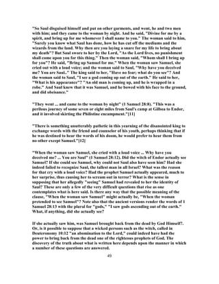 "So Saul disguised himself and put on other garments, and went, he and two men
with him; and they came to the woman by night. And he said, "Divine for me by a
spirit, and bring up for me whomever I shall name to you." The woman said to him,
"Surely you know what Saul has done, how he has cut off the mediums and the
wizards from the land. Why then are you laying a snare for my life to bring about
my death"? But Saul swore to her by the Lord, "As the Lord lives, no punishment
shall come upon you for this thing." Then the woman said, "Whom shall I bring up
for you"? He said, "Bring up Samuel for me." When the woman saw Samuel, she
cried out with a loud voice; and the woman said to Saul, "Why have you deceived
me? You are Saul.." The king said to her, "Have no fear; what do you see"? And
the woman said to Saul, "I see a god coming up out of the earth." He said to her,
"What is his appearance"? "An old man is coming up, and he is wrapped in a
robe." And Saul knew that it was Samuel, and he bowed with his face to the ground,
and did obeisance."
"They went ... and came to the woman by night" (1 Samuel 28:8). "This was a
perilous journey of some seven or eight miles from Saul's camp at Gilboa to Endor,
and it involved skirting the Philistine encampment."[11]
"There is something unutterably pathetic in this yearning of the disanointed king to
exchange words with the friend and counselor of his youth, perhaps thinking that if
he was destined to hear the words of his doom, he would prefer to hear them from
no other except Samuel."[12]
"When the woman saw Samuel, she cried with a loud voice ... Why have you
deceived me? ... You are Saul" (1 Samuel 28:12). Did the witch of Endor actually see
Samuel? If she could see Samuel, why could not Saul also have seen him? Had she
indeed failed to recognize Saul, the tallest man in all Israel? What was the reason
for that cry with a loud voice? Had the prophet Samuel actually appeared, much to
her surprise, thus causing her to scream out in terror? What is the sense in
supposing that her allegedly "seeing" Samuel had revealed to her the identity of
Saul? These are only a few of the very difficult questions that rise as one
contemplates what is here said. Is there any way that the possible meaning of the
clause, "When the woman saw Samuel" might actually be, "When the woman
pretended to see Samuel"? Note also that the ancient versions render the words of 1
Samuel 28:13 with the plural for "gods," "I saw gods ascending out of the earth."
What, if anything, did she actually see?
If she actually saw him, was Samuel brought back from the dead by God Himself?.
Or, is it possible to suppose that a wicked persons such as the witch, called in
Deuteronomy 10:12 "an abomination to the Lord," could indeed have had the
power to bring back from the dead one of the righteous prophets of God. The
discovery of the truth about what is written here depends upon the manner in which
a number of these questions are answered.
49
 