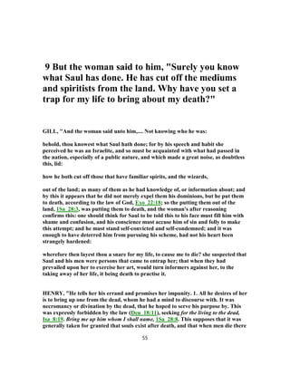 9 But the woman said to him, "Surely you know
what Saul has done. He has cut off the mediums
and spiritists from the land. Why have you set a
trap for my life to bring about my death?"
GILL, "And the woman said unto him,.... Not knowing who he was:
behold, thou knowest what Saul hath done; for by his speech and habit she
perceived he was an Israelite, and so must be acquainted with what had passed in
the nation, especially of a public nature, and which made a great noise, as doubtless
this, lid:
how he both cut off those that have familiar spirits, and the wizards,
out of the land; as many of them as he had knowledge of, or information about; and
by this it appears that he did not merely expel them his dominions, but he put them
to death, according to the law of God, Exo_22:18; so the putting them out of the
land, 1Sa_28:3, was putting them to death, and the woman's after reasoning
confirms this: one should think for Saul to be told this to his face must fill him with
shame and confusion, and his conscience must accuse him of sin and folly to make
this attempt; and he must stand self-convicted and self-condemned; and it was
enough to have deterred him from pursuing his scheme, had not his heart been
strangely hardened:
wherefore then layest thou a snare for my life, to cause me to die? she suspected that
Saul and his men were persons that came to entrap her; that when they had
prevailed upon her to exercise her art, would turn informers against her, to the
taking away of her life, it being death to practise it.
HENRY, "He tells her his errand and promises her impunity. 1. All he desires of her
is to bring up one from the dead, whom he had a mind to discourse with. It was
necromancy or divination by the dead, that he hoped to serve his purpose by. This
was expressly forbidden by the law (Deu_18:11), seeking for the living to the dead,
Isa_8:19. Bring me up him whom I shall name, 1Sa_28:8. This supposes that it was
generally taken for granted that souls exist after death, and that when men die there
55
 