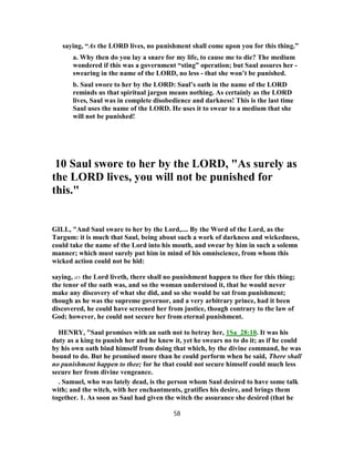 saying, “As the LORD lives, no punishment shall come upon you for this thing.”
a. Why then do you lay a snare for my life, to cause me to die? The medium
wondered if this was a government “sting” operation; but Saul assures her -
swearing in the name of the LORD, no less - that she won’t be punished.
b. Saul swore to her by the LORD: Saul’s oath in the name of the LORD
reminds us that spiritual jargon means nothing. As certainly as the LORD
lives, Saul was in complete disobedience and darkness! This is the last time
Saul uses the name of the LORD. He uses it to swear to a medium that she
will not be punished!
10 Saul swore to her by the LORD, "As surely as
the LORD lives, you will not be punished for
this."
GILL, "And Saul sware to her by the Lord,.... By the Word of the Lord, as the
Targum: it is much that Saul, being about such a work of darkness and wickedness,
could take the name of the Lord into his mouth, and swear by him in such a solemn
manner; which must surely put him in mind of his omniscience, from whom this
wicked action could not be hid:
saying, as the Lord liveth, there shall no punishment happen to thee for this thing;
the tenor of the oath was, and so the woman understood it, that he would never
make any discovery of what she did, and so she would be sat from punishment;
though as he was the supreme governor, and a very arbitrary prince, had it been
discovered, he could have screened her from justice, though contrary to the law of
God; however, he could not secure her from eternal punishment.
HENRY, "Saul promises with an oath not to betray her, 1Sa_28:10. It was his
duty as a king to punish her and he knew it, yet he swears no to do it; as if he could
by his own oath bind himself from doing that which, by the divine command, he was
bound to do. But he promised more than he could perform when he said, There shall
no punishment happen to thee; for he that could not secure himself could much less
secure her from divine vengeance.
. Samuel, who was lately dead, is the person whom Saul desired to have some talk
with; and the witch, with her enchantments, gratifies his desire, and brings them
together. 1. As soon as Saul had given the witch the assurance she desired (that he
58
 