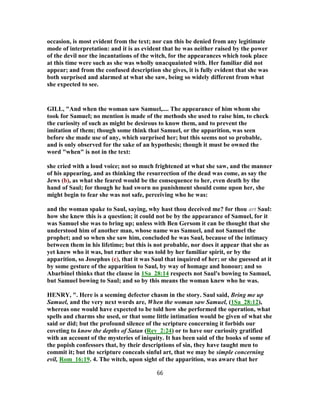 occasion, is most evident from the text; nor can this be denied from any legitimate
mode of interpretation: and it is as evident that he was neither raised by the power
of the devil nor the incantations of the witch, for the appearances which took place
at this time were such as she was wholly unacquainted with. Her familiar did not
appear; and from the confused description she gives, it is fully evident that she was
both surprised and alarmed at what she saw, being so widely different from what
she expected to see.
GILL, "And when the woman saw Samuel,.... The appearance of him whom she
took for Samuel; no mention is made of the methods she used to raise him, to check
the curiosity of such as might be desirous to know them, and to prevent the
imitation of them; though some think that Samuel, or the apparition, was seen
before she made use of any, which surprised her; but this seems not so probable,
and is only observed for the sake of an hypothesis; though it must be owned the
word "when" is not in the text:
she cried with a loud voice; not so much frightened at what she saw, and the manner
of his appearing, and as thinking the resurrection of the dead was come, as say the
Jews (b), as what she feared would be the consequence to her, even death by the
hand of Saul; for though he had sworn no punishment should come upon her, she
might begin to fear she was not safe, perceiving who he was:
and the woman spake to Saul, saying, why hast thou deceived me? for thou art Saul:
how she knew this is a question; it could not be by the appearance of Samuel, for it
was Samuel she was to bring up; unless with Ben Gersom it can be thought that she
understood him of another man, whose name was Samuel, and not Samuel the
prophet; and so when she saw him, concluded he was Saul, because of the intimacy
between them in his lifetime; but this is not probable, nor does it appear that she as
yet knew who it was, but rather she was told by her familiar spirit, or by the
apparition, so Josephus (c), that it was Saul that inquired of her; or she guessed at it
by some gesture of the apparition to Saul, by way of homage and honour; and so
Abarbinel thinks that the clause in 1Sa_28:14 respects not Saul's bowing to Samuel,
but Samuel bowing to Saul; and so by this means the woman knew who he was.
HENRY, ". Here is a seeming defector chasm in the story. Saul said, Bring me up
Samuel, and the very next words are, When the woman saw Samuel, (1Sa_28:12),
whereas one would have expected to be told how she performed the operation, what
spells and charms she used, or that some little intimation would be given of what she
said or did; but the profound silence of the scripture concerning it forbids our
coveting to know the depths of Satan (Rev_2:24) or to have our curiosity gratified
with an account of the mysteries of iniquity. It has been said of the books of some of
the popish confessors that, by their descriptions of sin, they have taught men to
commit it; but the scripture conceals sinful art, that we may be simple concerning
evil, Rom_16:19. 4. The witch, upon sight of the apparition, was aware that her
66
 