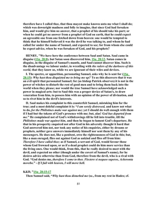 therefore have I called thee, that thou mayest make known unto me what I shall do;
which was downright madness and folly to imagine, that since God had forsaken
him, and would give him no answer, that a prophet of his should take his part; or
when he could get no answer from a prophet of God on earth, that he could expect
an agreeable one from one fetched down from heaven: one would be tempted to
think that he himself believed it was the devil he was talking to, and whom he had
called for under the name of Samuel, and expected to see; for from whom else could
he expect advice, when he was forsaken of God, and his prophets?
HENRY, "We have here the conference between Saul and Satan. Saul came in
disguise (1Sa_28:8), but Satan soon discovered him, 1Sa_28:12. Satan comes in
disguise, in the disguise of Samuel's mantle, and Saul cannot discover him. Such is
the disadvantage we labour under, in wrestling with the rulers of the darkness of this
world, that they know us, while we are ignorant of their wiles and devices.
I. The spectre, or apparition, personating Samuel, asks why he is sent for (1Sa_
28:15): Why hast thou disquieted me to bring me up? To us this discovers that it was
an evil spirit that personated Samuel; for (as bishop Patrick observes) it is not in the
power of witches to disturb the rest of good men and to bring them back into the
world when they please; nor would the true Samuel have acknowledged such a
power in magical arts: but to Saul this was a proper device of Satan's, to draw
veneration from him, to possess him with an opinion of the power of divination, and
so to rivet him in the devil's interests.
II. Saul makes his complaint to this counterfeit Samuel, mistaking him for the
true; and a most doleful complaint it is: “I am sorely distressed, and know not what
to do, for the Philistines make war against me; yet I should do well enough with them
if I had but the tokens of God's presence with me; but, alas! God has departed from
me.” He complained not of God's withdrawings till he fell into trouble, till the
Philistines made war against him, and then he began to lament God's departure. He
that in his prosperity enquired not after God in his adversity thought it hard that
God answered him not, nor took any notice of his enquiries, either by dreams or
prophets, neither gave answers immediately himself nor sent them by any of his
messengers. He does not, like a penitent, own the righteousness of God in this; but,
like a man enraged, flies out against God as unkind and flies off from him:
Therefore I have called thee; as if Samuel, a servant of God, would favour those
whom God frowned upon, or as if a dead prophet could do him more service than
the living ones. One would think, from this, that he really desired to meet with the
devil, and expected no other (though under the covert of Samuel's name), for he
desires advice otherwise than from God, therefore from the devil, who is a rival with
God. “God denies me, therefore I come to thee. Flectere si nequeo superos, Acheronta
movebo.” - If I fail with heaven, I will move hell.
K&D, "1Sa_28:15-17
Then Samuel said, “Why hast thou disturbed me (sc., from my rest in Hades; cf.
81
 