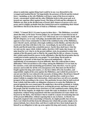 about to undertake against King Saul would be in any way distasteful to the
wronged and insulted David. Not improbably the presence of David and his trained
force—including, as the wily Philistine well knew, some of the bravest souls in
Israel—encouraged Achish and the other Philistine lords to this great and, as it
turned out, supreme effort against Israel. The King of Gath and his colleagues in
Philistia saw that, in the divided state of Israel, their chances of success were very
great, and it is highly probable that they looked forward to establishing their friend
and follower David on the throne of Saul as a Philistine vassal king.
COKE, "1 Samuel 28:1-2. It came to pass in those days— The Philistines, recruited
about this time, as Sir Isaac Newton judges, by vast numbers of men driven out of
Egypt by Amasis, resolve upon a new war with Israel; nor were Samuel's death, and
David's disgrace, as we may well judge, inconsiderable motives to it. Achish, who
appears to have been commander in chief of the combined army of the Philistines,
knew David's merit, and had a thorough confidence in his fidelity; and therefore he
resolved to take him with him to the war. Accordingly, he moved the matter to
David, and David made him a doubtful answer. Surely thou shalt know what thy
servant can do: upon which Achish replies, therefore will I make thee keeper of
mine head for ever: that is, in the present military style, he promised to make him
captain of his life-guard, and we find by the sequel that he did so; whence, it seems,
that Achish understood his answer in the affirmative. But did David promise that he
would join in battle against his own people? No such thing. David made no
compliance or promise of this kind, but answered ambiguously.—He was
undoubtedly in circumstances of great difficulty. But who reduced him to these
difficulties? Who forced him to seek refuge among the Philistines? It was Saul, by
his causeless, cruel, and unrelenting persecutions; Saul, therefore, was in a great
measure answerable for all the evil consequences of it. But must not David have
fought against his king and country, or else have fallen off to the Israelites, and
ungratefully employed his arms against the Philistines, and Achish his protector? I
am not sure that he was reduced to the necessity of doing either. David knew himself
destined by Providence to the throne of Israel, and therefore could never have
joined Achish to complete their destruction, which must have cut off every possible
prospect of his succeeding to the crown. The particular favours that he had received
from Achish, laid him under no obligation whatsoever to assist the Philistines in
general against his own countrymen. He might have shewed his gratitude to Achish,
by affording him protection in his turn, securing his person, and those of many of
his people, had the Israelites been victorious over the combined armies. Being often
under the divine impulse, he might have made this reply in obedience to the divine
inspiration; without being acquainted with that concatenation of events which was
foreseen by the Deity, who foreknew that it would be a means of extricating him out
of his present difficulties, without exposing him to any in future. As David was
frequently inspired with a knowledge of futurity, he might possibly have foreseen
that event which freed him from the dilemma into which this promise might, in its
utmost latitude, have drawn him; and then it could not have been looked upon by
himself as an obligation to take up arms against his king and country, because he
9
 