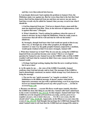and they were then ushered into heaven.
b. I am deeply distressed: Saul explains his problem to Samuel. First, the
Philistines make war against me. But far worse than that is the fact that Saul
knows that God has departed from me and does not answer me any more.
Saul then reveals why he called for Samuel: that you may reveal to me what I
should do.
i. God has departed from me: “God never departs from a man until the
man has departed from Him. Then, in the interests of righteousness, God
is against that man.” (Morgan)
ii. What I should do: “Saul is asking for guidance when his course of
action is obvious: he has to fight the Philistines. What he really wants is
reassurance that all will be well and that he will win the battle.”
(Baldwin)
iii. Strangely, though Saul knew that God would not speak to him in any
other way, or through any of the other prophets, he thought that
somehow or some way the godly prophet Samuel, conjured by a medium,
would speak wisdom to him! Even more strangely, Samuel will!
c. What does Samuel say to Saul? Why do you ask me, seeing the LORD has
departed from you and has become your enemy? This is a very logical
question for Samuel to ask. Samuel was on the LORD’s side, so if the LORD
wouldn’t tell Saul what he wanted, he didn’t have any reason to believe that
Samuel would.
i. Perhaps Saul kept seeking, hoping that that the news would get better,
but it never does!
d. As He spoke by me . . . the voice of the LORD: Essentially, Samuel
confirms what God had already said to Saul. The message of the LORD to
Saul is disturbingly consistent; no matter which strange way God chooses to
bring the message.
i. The test for any “spirit encounter” or “angelic revelation” is its
faithfulness to the Biblical message. It doesn’t matter what kind of
impressive encounter one has with a spiritual being; even if an angel from
heaven (or Samuel himself!) preach any other gospel to you . . . let him be
accursed (Gal_1:8).
e. Because you did not . . . execute His fierce wrath upon Amalek, therefore
the LORD has done this thing to you this day: Samuel calls Saul’s mind back
to the events recorded in 1Sa_15:1-35. In that chapter, Samuel told Saul “The
LORD has torn the kingdom of Israel from you today, and has given it to a
neighbor of yours, who is better than you . . . For He is not a man, that He
should relent” (1Sa_15:28-29). Apparently, in the fifteen or so years since the
events of 1Sa_15:1-35, Saul thought that perhaps the LORD had changed His
mind! Samuel came to tell Saul that the LORD had not changed His mind at
93
 
