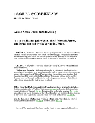 1 SAMUEL 29 COMMENTARY
EDITED BY GLENN PEASE
Achish Sends David Back to Ziklag
1 The Philistines gathered all their forces at Aphek,
and Israel camped by the spring in Jezreel.
BARNES, "A fountain - Probably, the fine spring Ain-Jalud. It is impossible to say
what the special circumstances were which led to the struggle between Israel and the
Philistines taking place so far north as the plain of Jezreel. Possibly it was connected
with some movements of the Aramaic tribes to the north of Palestine. See 2 Sam. 8.
CLARKE, "To Aphek - This was a place in the valley of Jezreel, between Mounts
Tabor and Gilboa.
Pitched by a fountain - To be near a fountain, or copious spring of water, was a
point of great importance to an army in countries such as these, where water was so very
scarce. It is supposed, as William of Tyre says, that it was at this same fountain that
Saladin pitched his camp, while Baldwin, king of Jerusalem, pitched his by another
fountain between Nazareth and Sephoris; each being anxious to secure that without
which it was impossible for their armies to subsist.
GILL, "Now the Philistines gathered together all their armies to Aphek,....
Not the city in the tribe of Judah of that name, Jos_15:53; where the Philistines had a
camp in the time of Samuel, 1Sa_4:1; but rather that in the tribe of Asher, Jos_19:30;
unless there was one of this name in the tribe of Issachar, not mentioned, since it seems
to have been near Jezreel and Shunem, which were both in that tribe, Jos_19:18,
and the Israelites pitched by a fountain which is in Jezreel; in the valley of
Jezreel; of which See Gill on Jos_19:18 and See Gill on Hos_1:5.
Here is, I. The great strait that David was in, which we may suppose he himself was
1
 