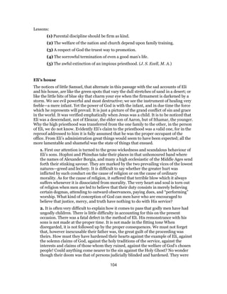 Lessons:
(1) Parental discipline should be firm as kind.
(2) The welfare of the nation and church depend upon family training.
(3) A respect of God the truest way to promotion.
(4) The sorrowful termination of even a good man’s life.
(5) The awful extinction of an impious priesthood. (J. S. Exell, M. A.)
Eli’s house
The notices of little Samuel, that alternate in this passage with the sad accounts of Eli
and his house, are like the green spots that vary the dull stretches of sand in a desert; or
like the little bits of blue sky that charm your eye when the firmament is darkened by a
storm. We see evil powerful and most destructive; we see the instrument of healing very
feeble—a mere infant. Yet the power of God is with the infant, and in due time the force
which he represents will prevail. It is just a picture of the grand conflict of sin and grace
in the world. It was verified emphatically when Jesus was a child. It is to be noticed that
Eli was a descendant, not of Eleazar, the elder son of Aaron, but of Ithamar, the younger.
Why the high priesthood was transferred from the one family to the other, in the person
of Eli, we do not know. Evidently Eli’s claim to the priesthood was a valid one, for in the
reproof addressed to him it is fully assumed that he was the proper occupant of the
office. From Eli’s administration great things would seem to have been expected; all the
more lamentable and shameful was the state of things that ensued.
1. First our attention is turned to the gross wickedness and scandalous behaviour of
Eli’s sons. Hophni and Phinehas take their places in that unhonoured band where
the names of Alexander Borgia, and many a high ecclesiastic of the Middle Ages send
forth their stinking savour. They are marked by the two prevailing vices of the lowest
natures—greed and lechery. It is difficult to say whether the greater hurt was
inflicted by such conduct on the cause of religion or on the cause of ordinary
morality. As for the cause of religion, it suffered that terrible blow which it always
suffers whenever it is dissociated from morality. The very heart and soul is torn out
of religion when men are led to believe that their duty consists in merely believing
certain dogmas, attending to outward observances, paying dues, and “performing”
worship. What kind of conception of God can men have who are encouraged to
believe that justice, mercy, and truth have nothing to do with His service?
2. It is often very difficult to explain how it comes to pass that godly men have had
ungodly children. There is little difficulty in accounting for this on the present
occasion. There was a fatal defect in the method of Eli. His remonstrance with his
sons is not made at the proper time. It is not made in the fitting tone When
disregarded, it is not followed up by the proper consequences. We must not forget
that, however inexcusable their father was, the great guilt of the proceeding was
theirs. How must they have hardened their hearts against the example of Eli, against
the solemn claims of God, against the holy traditions of the service, against the
interests and claims of those whom they ruined, against the welfare of God’s chosen
people! Could anything come nearer to the sin against the Holy Ghost? No wonder
though their doom was that of persons judicially blinded and hardened. They were
104
 