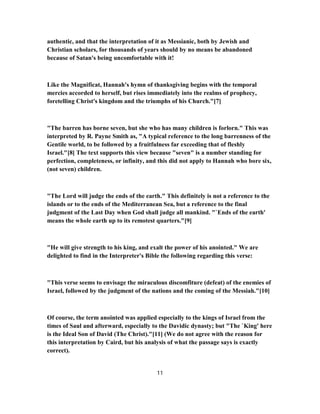 authentic, and that the interpretation of it as Messianic, both by Jewish and
Christian scholars, for thousands of years should by no means be abandoned
because of Satan's being uncomfortable with it!
Like the Magnificat, Hannah's hymn of thanksgiving begins with the temporal
mercies accorded to herself, but rises immediately into the realms of prophecy,
foretelling Christ's kingdom and the triumphs of his Church."[7]
"The barren has borne seven, but she who has many children is forlorn." This was
interpreted by R. Payne Smith as, "A typical reference to the long barrenness of the
Gentile world, to be followed by a fruitfulness far exceeding that of fleshly
Israel."[8] The text supports this view because "seven" is a number standing for
perfection, completeness, or infinity, and this did not apply to Hannah who bore six,
(not seven) children.
"The Lord will judge the ends of the earth." This definitely is not a reference to the
islands or to the ends of the Mediterranean Sea, but a reference to the final
judgment of the Last Day when God shall judge all mankind. "`Ends of the earth'
means the whole earth up to its remotest quarters."[9]
"He will give strength to his king, and exalt the power of his anointed." We are
delighted to find in the Interpreter's Bible the following regarding this verse:
"This verse seems to envisage the miraculous discomfiture (defeat) of the enemies of
Israel, followed by the judgment of the nations and the coming of the Messiah."[10]
Of course, the term anointed was applied especially to the kings of Israel from the
times of Saul and afterward, especially to the Davidic dynasty; but "The `King' here
is the Ideal Son of David (The Christ)."[11] (We do not agree with the reason for
this interpretation by Caird, but his analysis of what the passage says is exactly
correct).
11
 
