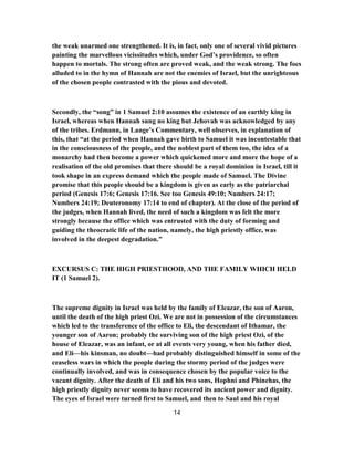 the weak unarmed one strengthened. It is, in fact, only one of several vivid pictures
painting the marvellous vicissitudes which, under God’s providence, so often
happen to mortals. The strong often are proved weak, and the weak strong. The foes
alluded to in the hymn of Hannah are not the enemies of Israel, but the unrighteous
of the chosen people contrasted with the pious and devoted.
Secondly, the “song” in 1 Samuel 2:10 assumes the existence of an earthly king in
Israel, whereas when Hannah sung no king but Jehovah was acknowledged by any
of the tribes. Erdmann, in Lange’s Commentary, well observes, in explanation of
this, that “at the period when Hannah gave birth to Samuel it was incontestable that
in the consciousness of the people, and the noblest part of them too, the idea of a
monarchy had then become a power which quickened more and more the hope of a
realisation of the old promises that there should be a royal dominion in Israel, till it
took shape in an express demand which the people made of Samuel. The Divine
promise that this people should be a kingdom is given as early as the patriarchal
period (Genesis 17:6; Genesis 17:16. See too Genesis 49:10; Numbers 24:17;
Numbers 24:19; Deuteronomy 17:14 to end of chapter). At the close of the period of
the judges, when Hannah lived, the need of such a kingdom was felt the more
strongly because the office which was entrusted with the duty of forming and
guiding the theocratic life of the nation, namely, the high priestly office, was
involved in the deepest degradation.”
EXCURSUS C: THE HIGH PRIESTHOOD, AND THE FAMILY WHICH HELD
IT (1 Samuel 2).
The supreme dignity in Israel was held by the family of Eleazar, the son of Aaron,
until the death of the high priest Ozi. We are not in possession of the circumstances
which led to the transference of the office to Eli, the descendant of Ithamar, the
younger son of Aaron; probably the surviving son of the high priest Ozi, of the
house of Eleazar, was an infant, or at all events very young, when his father died,
and Eli—his kinsman, no doubt—had probably distinguished himself in some of the
ceaseless wars in which the people during the stormy period of the judges were
continually involved, and was in consequence chosen by the popular voice to the
vacant dignity. After the death of Eli and his two sons, Hophni and Phinehas, the
high priestly dignity never seems to have recovered its ancient power and dignity.
The eyes of Israel were turned first to Samuel, and then to Saul and his royal
14
 