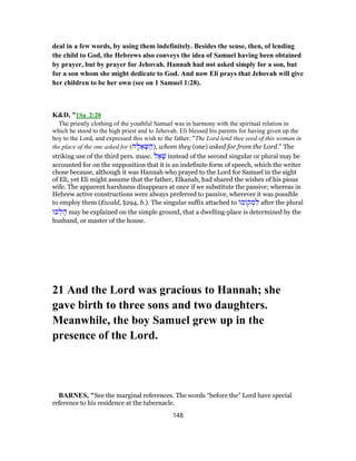 deal in a few words, by using them indefinitely. Besides the sense, then, of lending
the child to God, the Hebrews also conveys the idea of Samuel having been obtained
by prayer, but by prayer for Jehovah. Hannah had not asked simply for a son, but
for a son whom she might dedicate to God. And now Eli prays that Jehovah will give
her children to be her own (see on 1 Samuel 1:28).
K&D, "1Sa_2:20
The priestly clothing of the youthful Samuel was in harmony with the spiritual relation in
which he stood to the high priest and to Jehovah. Eli blessed his parents for having given up the
boy to the Lord, and expressed this wish to the father: “The Lord lend thee seed of this woman in
the place of the one asked for (‫ה‬ָ‫ל‬ ֵ‫א‬ ְ‫שּׁ‬ ַ‫,)ה‬ whom they (one) asked for from the Lord.” The
striking use of the third pers. masc. ‫ל‬ ַ‫א‬ָ‫שׁ‬ instead of the second singular or plural may be
accounted for on the supposition that it is an indefinite form of speech, which the writer
chose because, although it was Hannah who prayed to the Lord for Samuel in the sight
of Eli, yet Eli might assume that the father, Elkanah, had shared the wishes of his pious
wife. The apparent harshness disappears at once if we substitute the passive; whereas in
Hebrew active constructions were always preferred to passive, wherever it was possible
to employ them (Ewald, §294, b.). The singular suffix attached to ‫מ‬ ‫ק‬ ְ‫מ‬ ִ‫ל‬ after the plural
‫כוּ‬ ְ‫ל‬ ָ‫ה‬ may be explained on the simple ground, that a dwelling-place is determined by the
husband, or master of the house.
21 And the Lord was gracious to Hannah; she
gave birth to three sons and two daughters.
Meanwhile, the boy Samuel grew up in the
presence of the Lord.
BARNES, "See the marginal references. The words “before the” Lord have special
reference to his residence at the tabernacle.
148
 