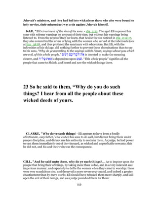 Jehovah's ministers, and they had led into wickedness those who also were bound to
holy service, their misconduct was a sin against Jehovah himself.
K&D, "Eli's treatment of the sins of his sons. - 1Sa_2:22. The aged Eli reproved his
sons with solemn warnings on account of their sins; but without his warnings being
listened to. From the reproof itself we learn, that beside the sin noticed in 1Sa_2:12-17,
they also committed the crime of lying with the women who served at the tabernacle (see
at Exo_38:8), and thus profaned the sanctuary with whoredom. But Eli, with the
infirmities of his old age, did nothing further to prevent these abominations than to say
to his sons, “Why do ye according to the sayings which I hear, sayings about you which
are evil, of this whole people.” ‫ים‬ ִ‫ע‬ ָ‫ר‬ ‫ם‬ ֶ‫יכ‬ ֵ‫ר‬ ְ‫ב‬ ִ‫ת־דּ‬ ֶ‫א‬ is inserted to make the meaning
clearer, and ‫ל־ה‬ָ‫כּ‬ ‫ת‬ ֵ‫א‬ ֵ‫מ‬ is dependent upon ַ‫ע‬ ֵ‫מ‬ֹ‫שׁ‬. “This whole people” signifies all the
people that came to Shiloh, and heard and saw the wicked doings there.
23 So he said to them, “Why do you do such
things? I hear from all the people about these
wicked deeds of yours.
CLARKE, "Why do ye such things! - Eli appears to have been a fondly
affectionate, easy father, who wished his sons to do well, but did not bring them under
proper discipline, and did not use his authority to restrain them. As judge, he had power
to cast them immediately out of the vineyard, as wicked and unprofitable servants; this
he did not, and his and their ruin was the consequence.
GILL, "And he said unto them, why do ye such things?.... As to impose upon the
people that bring their offerings, by taking more than is due, and in a very indecent and
imperious manner; and especially to defile the women when they came to worship: these
were very scandalous sins, and deserved a more severe reprimand, and indeed a greater
chastisement than by mere words; Eli should have rebuked them more sharply, and laid
open the evil of their doings, and as a judge punished them for them:
159
 