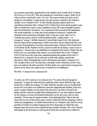 are common expressions, appropriate to the simplest style, Exodus 36:6; Leviticus
25:9; Ezra 1:1; Ezra 10:7. Why then should not “send forth a report” )‫מוּע‬ ְ‫שׁ‬ ‫ה׳‬ ) be
said as well as ‘send forth a voice’ )‫קוֹל‬ ‫ה׳‬ )? ‘The report which (as) I hear, God’s
people are circulating,’ is quite proper; the plu. partcp. is joined to the collective
‘people’ as in 1 Samuel 13:15.” To this Thenius properly objects that it is a
superfluous statement after 1 Samuel 2:23 (“which I hear from all the people”), and
that we should here expect a more significant word. The train of thought requires
after the declaration “not good,” etc, a statement of the ground of Eli’s judgment.
The usual rendering: “ye make the Lord’s people to transgress,” satisfies the
demands of the connection of thought. Only, as the pers. pron. (‫אתם‬ “ye”) is
wanting, the partcp. must be rendered impersonally: “people make … to
transgress” (comp. ‫ים‬ ִ‫ח‬ְ‫לּ‬ ַ‫שׁ‬ ְ‫מ‬,1 Samuel 6:3, and ‫ים‬ ִ‫ר‬ ְ‫מ‬ֹ‫א‬ Exodus 5:16). The objection
that the object of the transgression, which is elsewhere always fouud with this verb
as exacter determination, is not here expressed (comp. 1 Samuel 15:24; Isaiah 24:5;
2 Chronicles 24:20; Numbers 14:41), cannot set aside the meaning: “cause to sin or
transgress,” “because the exact definition is contained in the context” (Keil). The sin
of the sons was, according to the context, very great before the Lord ( 1 Samuel
17-2:12 ), but was at the same time committed against the people of the Lord ( 1
Samuel 2:13; 1 Samuel 2:22) in reference to their holy calling, and had the
destructive effect of bringing the Lord’s offering into contempt ( 1 Samuel 2:17).
The “people of the Lord” not only knew and spoke of the wickedness of Eli’s sons,
but were made by the latter partakers of their guilt, were seduced into transgression
of the Law by those who ought to have watched over its fulfillment.
PULPIT, "1 Samuel 2:24, 1 Samuel 2:25
Ye make, etc. Eli's words are very obscure, but "Ye make Jehovah's people to
transgress" is upon the whole the best rendering of the clause. Both the Sept. and
Syriac have a different reading: "Ye make Jehovah's people cease to worship him"
In the next verse there is no sufficient reason for supposing that Elohim, God, here
means a judge. Elohim was the head of the theocracy, the ruler of Israel in all
things, and he would set to rights these delinquencies of "one man against another"
by the ordinary exercise of his judicial functions. So far all is easy, and we must
translate, "If one man sin against another, God shall judge him." But in the last
clause there is one of those plays upon words to which the Hebrew language, with its
numerous conjugations, so readily lends itself (see on 1 Samuel 1:28); and it is rarely
possible to transfer to another language the force of passages in which the sense
depends upon the terms in the original having a double meaning. The verb rendered
shall judge in the first clause is used again by Eli in the second, but in a different
166
 