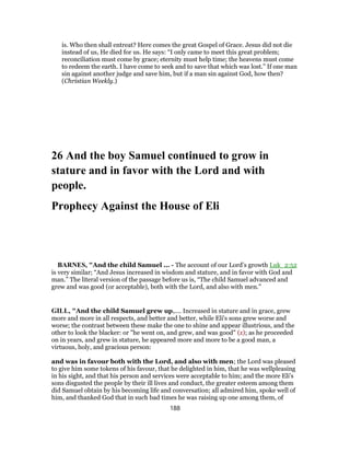 is. Who then shall entreat? Here comes the great Gospel of Grace. Jesus did not die
instead of us, He died for us. He says: “I only came to meet this great problem;
reconciliation must come by grace; eternity must help time; the heavens must come
to redeem the earth. I have come to seek and to save that which was lost.” If one man
sin against another judge and save him, but if a man sin against God, how then?
(Christian Weekly.)
26 And the boy Samuel continued to grow in
stature and in favor with the Lord and with
people.
Prophecy Against the House of Eli
BARNES, "And the child Samuel ... - The account of our Lord’s growth Luk_2:52
is very similar; “And Jesus increased in wisdom and stature, and in favor with God and
man.” The literal version of the passage before us is, “The child Samuel advanced and
grew and was good (or acceptable), both with the Lord, and also with men.”
GILL, "And the child Samuel grew up,.... Increased in stature and in grace, grew
more and more in all respects, and better and better, while Eli's sons grew worse and
worse; the contrast between these make the one to shine and appear illustrious, and the
other to look the blacker: or "he went on, and grew, and was good" (z); as he proceeded
on in years, and grew in stature, he appeared more and more to be a good man, a
virtuous, holy, and gracious person:
and was in favour both with the Lord, and also with men; the Lord was pleased
to give him some tokens of his favour, that he delighted in him, that he was wellpleasing
in his sight, and that his person and services were acceptable to him; and the more Eli's
sons disgusted the people by their ill lives and conduct, the greater esteem among them
did Samuel obtain by his becoming life and conversation; all admired him, spoke well of
him, and thanked God that in such bad times he was raising up one among them, of
188
 