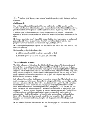 BI, "And the child Samuel grew on, and was in favour both with the Lord, and also
with men.
Child growth
One of the most beautiful things that God has made in the world is growth, and the
world is full of it. God did not make a great Samuel at once, but a little child Samuel, who
grew before Him. I will speak of four thoughts as included in growing before the Lord.
I. Samuel grew at the Lord’s house. At this time there was no temple. There was no
tabernacle, with the court round about, where the burnt offerings were consumed on the
altar.
II. Samuel grew is the Lord’s sight. This means that the Lord was pleased to see Samuel
grow as he did. “Grow in grace” is the Apostle’s word. Growth in love is the true
progress; for love is holiness, and holiness is light, and light is God.
III. Samuel grew by the Lord’s grace. His mother had lent him to the Lord, and the Lord
saw to his growing.
IV. Samuel grew for the Lord’s service.
1. Little services from little people are acceptable to God.
2. The little grows by and by to the great. (J. Edmond.)
The training of a prophet
The Bible tells us very little about the childhood of its great men. We know nothing of
the early days of Abraham, or of the child life of Moses, David, St. Peter, and St. Paul.
Even of Jesus there is only one beautiful picture given of His young bright days. The only
exception which the Bible makes is the instance of Samuel. The account of his early life is
really the only thing of the kind which the sacred pages contain. It is the story of a child’s
growth, of a child’s education, of a child’s first prayers and religious beginnings, of a
child’s shaping into a man of God.
I. It tells us of his mother. No biography is complete without that. The father is not of so
much consequence in the story; the mother is indispensable. Paint her moral portrait for
me, and I can guess what the child will be like. Samuel’s life began well, with a praying
mother kneeling beside his cradle, and praying lips teaching him the first words he
knew. She laid her dearest treasure upon the altar, and prayed, “Take him, O God, and
make him Thine and make him worthy.” And the Lord answered, as Jesus might have
answered, “O, woman, great is thy faith; be it unto thee even as thou wilt.” Our children
will become in the main features what their mothers prayerfully and persistently
determine they shall be. The picture of life which the mother always holds up before
them will be the end, the ideal towards which they strive, and her daily habitual
thoughts, her dominant and ruling thoughts will shape and colour their hopes and
dreams.
II. We are told about his schoolmaster. He was the one pupil of a sad-hearted old man.
193
 