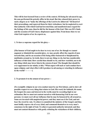 This will be best learned from a review of the context. Eli being far advanced in age,
his sons performed the priestly office in his stead. But they abused their power to
such a degree as to “make the offerings of the Lord to be abhorred.” Eli heard of
their proceedings, and reproved them for their wickedness: but he neglected to exert
that authority with which God had invested him; and manifested more regard for
the feelings of his sons, than he did for the honour of his God. This was Eli’s fault,
and the occasion of God’s heavy displeasure against him. From hence then we see
what God requires of us: he expects us,
1. To have a supreme regard for his glory—
[The honour of God ought to be dear to every one of us: for though we cannot
augment or diminish his essential glory, we may greatly affect the regards of men
towards him, and be an occasion of his being either honoured or blasphemed by
multitudes around us. In truth, there is not any thing we do, but has considerable
influence of this kind. How careful then should we be, and how watchful, not to do
any thing which may lower him in the esteem of men! The thought that should be
ever uppermost in our minds, is this; “What aspect will such or such conduct have
upon religion; and what effect will it produce in advancing or retarding its influence
in the world? — — —]
2. To promote it to the utmost of our power—
[To exemplify religion in our own conduct must be our first labour, and to shew all
possible respect to every thing that relates to God. His word, his Sabbath, his name,
his Gospel, his cause and interest in the world, must be exceeding high in our
estimation. But we must not content ourselves with honouring God in our own
persons; we must exert all our influence that he may be honoured by all around us.
Some are invested with magisterial power; and they must use it for God, and not
bear the sword in vain. To others is committed the ministry of the Gospel; and they
must boldly reprove sin of every kind, and commend themselves to every man’s
conscience in the sight of God. To others is parental authority intrusted; and they
must not content themselves with gently rebuking the wickedness of their children,
225
 