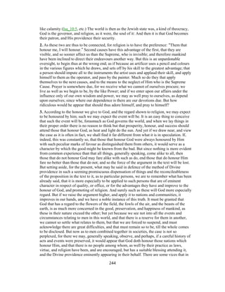 like calamity (Isa_10:5, etc.) The world is then as the Jewish state was, a kind of theocracy,
God is the governor, and religion, as it were, the soul of it: And then it is that God becomes
their patron, and His providence their security.
2. As these two are thus to be connected, for religion is to have the preference: “Them that
honour me, I will honour.” Second causes have this advantage of the first, that they are
visible, and so sooner affect us than the Supreme, who is invisible; and therefore mankind
have been inclined to direct their endeavours another way. But this is an unpardonable
oversight, to begin thus at the wrong end; as if because an artificer uses a pencil and colours
in the various figures which he draws, and sets off by his skill to the greatest advantage; that
a person should impute all to the instruments the artist uses and applaud their skill, and apply
himself to them as the operator, and pass by the painter. Much so do they that apply
themselves to the next causes, and to the means to the neglect of Him who is the Supreme
Cause. Prayer is somewhere due, for we receive what we cannot of ourselves procure; we
live as well as we begin to be, by the like Power; and if we enter upon our affairs under the
influence only of our own wisdom and power, we may as well pray to ourselves, as depend
upon ourselves; since where our dependence is there are our devotions due. But how
ridiculous would he appear that should thus adore himself, and pray to himself?
3. According to the honour we give to God, and the regard shown to religion, we may expect
to be honoured by him; such we may expect the event will be. It is an easy thing to conceive
that such the event will be, forasmuch as God governs the world, and when we lay things in
their proper order there is no reason to think but that prosperity, honour, and success should
attend those that honour God, as heat and light do the sun. And yet if we draw near, and view
the case as it is often in fact, we shall find it far different from what it is in speculation. If,
indeed, this was constantly so, that those that honour God were always honoured by Him
with such peculiar marks of favour as distinguished them from others, it would serve as a
character by which the good might be known from the bad. But since nothing is more evident
from common experience than that all things, generally speaking, come alike to all, then
those that do not honour God may fare alike with such as do, end those that do honour Him
fare no better than those that do not; and so the force of the argument in the text will be lost.
But setting aside, for the present, what may he said in defence of the method of Divine
providence in such a seeming promiscuous dispensation of things and the reconcileableness
of the proposition in the text to it, as to particular persons, we are to remember what has been
already said, that it is more especially to be applied to such persons that are of eminent
character in respect of quality, or office, or for the advantages they have and improve to the
honour of God, and promoting of religion. And surely such as these will God more especially
regard. But if we raise the argument higher, and apply it to nations and communities, it
improves in our hands, and we have a noble instance of this truth. It must be granted that
God that has a regard to the flowers of the field, the fowls of the air, and the beasts of the
earth, is as much more concerned in the good, preservation, and happiness of mankind, as
these in their nature exceed the other; but yet because we see not into all the events and
circumstances relating to men in this world, and that there is a reserve for them in another,
we cannot so settle what relates to them, but that we are forced to suspend, and must
acknowledge there are great difficulties, and that must remain so to be, till the whole comes
to be disclosed. But now as to men combined together in societies, the case is not so
perplexed, for there we may, generally speaking, observe, and perhaps, if a careful history of
acts and events were preserved, it would appear that God doth honour those nations which
honour Him, and that there is no people among whom, as well by their practice as laws,
virtue, and religion have been, and are encouraged, but has a suitable blessing attending it,
and the Divine providence eminently appearing in their behalf. There are some vices that in
244
 