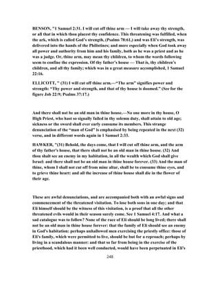 BENSON, "1 Samuel 2:31. I will cut off thine arm — I will take away thy strength,
or all that in which thou placest thy confidence. This threatening was fulfilled, when
the ark, which is called God’s strength, (Psalms 78:61,) and was Eli’s strength, was
delivered into the hands of the Philistines; and more especially when God took away
all power and authority from him and his family, both as he was a priest and as he
was a judge. Or, thine arm, may mean thy children, to whom the words following
seem to confine the expression. Of thy father’s house — That is, thy children’s
children, and all thy family; which was in a great measure accomplished, 1 Samuel
22:16.
ELLICOTT, " (31) I will cut off thine arm.—“The arm” signifies power and
strength: “Thy power and strength, and that of thy house is doomed.” (See for the
figure Job 22:9; Psalms 37:17.)
And there shall not be an old man in thine house.—No one more in thy house, O
High Priest, who hast so signally failed in thy solemn duty, shall attain to old age;
sickness or the sword shall ever early consume its members. This strange
denunciation of the “man of God” is emphasised by being repeated in the next (32)
verse, and in different words again in 1 Samuel 2:33.
HAWKER, "(31) Behold, the days come, that I will cut off thine arm, and the arm
of thy father's house, that there shall not be an old man in thine house. (32) And
thou shalt see an enemy in my habitation, in all the wealth which God shall give
Israel: and there shall not be an old man in thine house forever. (33) And the man of
thine, whom I shall not cut off from mine altar, shall be to consume thine eyes, and
to grieve thine heart: and all the increase of thine house shall die in the flower of
their age.
These are awful denunciations, and are accompanied both with an awful signs and
commencement of the threatened visitation. To lose both sons in one day; and that
Eli himself should be the witness of this visitation, is a proof that all the other
threatened evils would in their season surely come. See 1 Samuel 4:17. And what a
sad catalogue was to follow? None of the race of Eli should be long lived; there shall
not be an old man in thine house forever: that the family of Eli should see an enemy
in God's habitation: perhaps unhallowed men exercising the priestly office: those of
Eli's family, which were permitted to live, should be but for a reproach; perhaps by
living in a scandalous manner: and that so far from being in the exercise of the
priesthood, which had it been well conducted, would have been perpetuated in Eli's
248
 