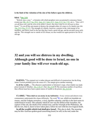 is the limit of the visitation of the sins of the fathers upon the children.
K&d, "1Sa_2:31
“Behold, days come,” - a formula with which prophets were accustomed to announce future
events (see 2Ki_20:17; Isa_39:6; Amo_4:2; Amo_8:11; Amo_9:13; Jer_7:32, etc.), - “then will I
cut off thine arm, and the arm of thy father's house, that there shall be no old man in thine
house.” To cut off the arm means to destroy the strength either of a man or of a family (see Job.
1Sa_22:9; Psa_37:17). The strength of a family, however, consists in the vital energy of its
members, and shows itself in the fact that they reach a good old age, and do not pine away early
and die. This strength was to vanish in Eli's house; no one would ever again preserve his life to
old age.
32 and you will see distress in my dwelling.
Although good will be done to Israel, no one in
your family line will ever reach old age.
BARNES, "The original text is rather obscure and difficult of construction, but the King
James Version probably gives the sense of it. The margin gives another meaning.
In all the wealth ... - The allusion is particularly to Solomon’s reign, when Zadok was made
priest instead of Abiathar, 1Ki_2:26-27. (See 1Ki_4:20 ff) The enormous number of sacrifices
then offered must have been a great source of wealth to the priests 1Ki_8:63-66.
CLARKE, "Thou shalt see an enemy in my habitation - Every version and almost every
commentator understands this clause differently. The word ‫צר‬ tsar, which we translate an
enemy, and the Vulgate aemulum, a rival, signifies calamity; and this is the best sense to
understand it in here. The calamity which he saw was the defeat of the Israelites, the
capture of the ark, the death of his wicked sons, and the triumph of the Philistines. All
this he saw, that is, knew to have taken place, before he met with his own tragical death.
In all the wealth which God shall give Israel - This also is dark. The meaning
may be this: God has spoken good concerning Israel; he will, in the end, make the
252
 