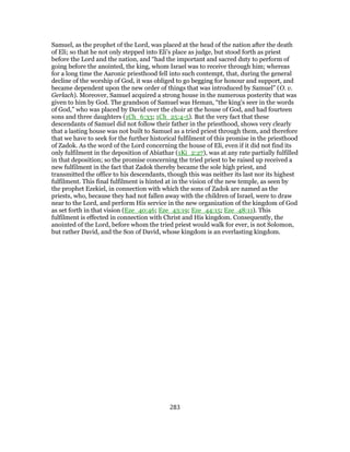 Samuel, as the prophet of the Lord, was placed at the head of the nation after the death
of Eli; so that he not only stepped into Eli's place as judge, but stood forth as priest
before the Lord and the nation, and “had the important and sacred duty to perform of
going before the anointed, the king, whom Israel was to receive through him; whereas
for a long time the Aaronic priesthood fell into such contempt, that, during the general
decline of the worship of God, it was obliged to go begging for honour and support, and
became dependent upon the new order of things that was introduced by Samuel” (O. v.
Gerlach). Moreover, Samuel acquired a strong house in the numerous posterity that was
given to him by God. The grandson of Samuel was Heman, “the king's seer in the words
of God,” who was placed by David over the choir at the house of God, and had fourteen
sons and three daughters (1Ch_6:33; 1Ch_25:4-5). But the very fact that these
descendants of Samuel did not follow their father in the priesthood, shows very clearly
that a lasting house was not built to Samuel as a tried priest through them, and therefore
that we have to seek for the further historical fulfilment of this promise in the priesthood
of Zadok. As the word of the Lord concerning the house of Eli, even if it did not find its
only fulfilment in the deposition of Abiathar (1Ki_2:27), was at any rate partially fulfilled
in that deposition; so the promise concerning the tried priest to be raised up received a
new fulfilment in the fact that Zadok thereby became the sole high priest, and
transmitted the office to his descendants, though this was neither its last nor its highest
fulfilment. This final fulfilment is hinted at in the vision of the new temple, as seen by
the prophet Ezekiel, in connection with which the sons of Zadok are named as the
priests, who, because they had not fallen away with the children of Israel, were to draw
near to the Lord, and perform His service in the new organization of the kingdom of God
as set forth in that vision (Eze_40:46; Eze_43:19; Eze_44:15; Eze_48:11). This
fulfilment is effected in connection with Christ and His kingdom. Consequently, the
anointed of the Lord, before whom the tried priest would walk for ever, is not Solomon,
but rather David, and the Son of David, whose kingdom is an everlasting kingdom.
283
 