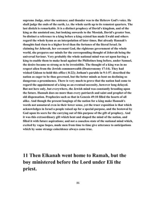 supreme Judge, utter the sentence; and thunder was to the Hebrew God's voice. He
shall judge the ends of the earth, i.e. the whole earth up to its remotest quarters. The
last distich is remarkable. It is a distinct prophecy of David's kingdom, and of the
king as the anointed one, but looking onwards to the Messiah, David's greater Son.
So distinct a reference to a king before a king existed has made Ewald and others
regard the whole hymn as an interpolation of later times. But already Hannah's
thoughts had risen to a higher level than the fortunes of the literal Israel. In
claiming for Jehovah, her covenant God, the righteous government of the whole
world, she prepares our minds for the corresponding thought of Jehovah being the
universal Saviour. Very probably the whole national mind was set upon having a
king to enable them to make head against the Philistines long before, under Samuel,
the desire became so strong as to be irresistible. The thought of a king was in no
respect alien from the Jewish commonwealth (Deuteronomy 17:14). They had
wished Gideon to hold this office ( 8:22); Jotham's parable in 9:1-57. described the
nation as eager to be thus governed, but the better minds as bent on declining so
dangerous a preeminence. There is very much to prove that the nation had come to
regard the appointment of a king as an eventual necessity, however long delayed.
But not here only, but everywhere, the Jewish mind was constantly brooding upon
the future. Hannah does no more than every patriarch and saint and prophet of the
old dispensation. Prophecies such as that in Genesis 49:10 filled the hearts of all
alike. And though the present longings of the nation for a king make Hannah's
words not unnatural even in their lower sense, yet the truer exposition is that which
acknowledges in Israel a people raised up for a special purpose, and the bestowal by
God upon its seers for the carrying out of this purpose of the gift of prophecy. And
it was this extraordinary gift which bent and shaped the mind of the nation, and
filled it with future aspirations; and not a causeless state of the national mind which,
excited by vague hopes, made men from time to time give utterance to anticipations
which by some strange coincidence always came true.
11 Then Elkanah went home to Ramah, but the
boy ministered before the Lord under Eli the
priest.
86
 