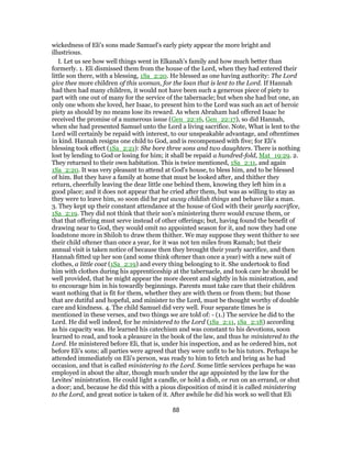 wickedness of Eli's sons made Samuel's early piety appear the more bright and
illustrious.
I. Let us see how well things went in Elkanah's family and how much better than
formerly. 1. Eli dismissed them from the house of the Lord, when they had entered their
little son there, with a blessing, 1Sa_2:20. He blessed as one having authority: The Lord
give thee more children of this woman, for the loan that is lent to the Lord. If Hannah
had then had many children, it would not have been such a generous piece of piety to
part with one out of many for the service of the tabernacle; but when she had but one, an
only one whom she loved, her Isaac, to present him to the Lord was such an act of heroic
piety as should by no means lose its reward. As when Abraham had offered Isaac he
received the promise of a numerous issue (Gen_22:16, Gen_22:17), so did Hannah,
when she had presented Samuel unto the Lord a living sacrifice. Note, What is lent to the
Lord will certainly be repaid with interest, to our unspeakable advantage, and oftentimes
in kind. Hannah resigns one child to God, and is recompensed with five; for Eli's
blessing took effect (1Sa_2:21): She bore three sons and two daughters. There is nothing
lost by lending to God or losing for him; it shall be repaid a hundred-fold, Mat_19:29. 2.
They returned to their own habitation. This is twice mentioned, 1Sa_2:11, and again
1Sa_2:20. It was very pleasant to attend at God's house, to bless him, and to be blessed
of him. But they have a family at home that must be looked after, and thither they
return, cheerfully leaving the dear little one behind them, knowing they left him in a
good place; and it does not appear that he cried after them, but was as willing to stay as
they were to leave him, so soon did he put away childish things and behave like a man.
3. They kept up their constant attendance at the house of God with their yearly sacrifice,
1Sa_2:19. They did not think that their son's ministering there would excuse them, or
that that offering must serve instead of other offerings; but, having found the benefit of
drawing near to God, they would omit no appointed season for it, and now they had one
loadstone more in Shiloh to draw them thither. We may suppose they went thither to see
their child oftener than once a year, for it was not ten miles from Ramah; but their
annual visit is taken notice of because then they brought their yearly sacrifice, and then
Hannah fitted up her son (and some think oftener than once a year) with a new suit of
clothes, a little coat (1Sa_2:19) and every thing belonging to it. She undertook to find
him with clothes during his apprenticeship at the tabernacle, and took care he should be
well provided, that he might appear the more decent and sightly in his ministration, and
to encourage him in his towardly beginnings. Parents must take care that their children
want nothing that is fit for them, whether they are with them or from them; but those
that are dutiful and hopeful, and minister to the Lord, must be thought worthy of double
care and kindness. 4. The child Samuel did very well. Four separate times he is
mentioned in these verses, and two things we are told of: - (1.) The service he did to the
Lord. He did well indeed, for he ministered to the Lord (1Sa_2:11, 1Sa_2:18) according
as his capacity was. He learned his catechism and was constant to his devotions, soon
learned to read, and took a pleasure in the book of the law, and thus he ministered to the
Lord. He ministered before Eli, that is, under his inspection, and as he ordered him, not
before Eli's sons; all parties were agreed that they were unfit to be his tutors. Perhaps he
attended immediately on Eli's person, was ready to him to fetch and bring as he had
occasion, and that is called ministering to the Lord. Some little services perhaps he was
employed in about the altar, though much under the age appointed by the law for the
Levites' ministration. He could light a candle, or hold a dish, or run on an errand, or shut
a door; and, because he did this with a pious disposition of mind it is called ministering
to the Lord, and great notice is taken of it. After awhile he did his work so well that Eli
88
 