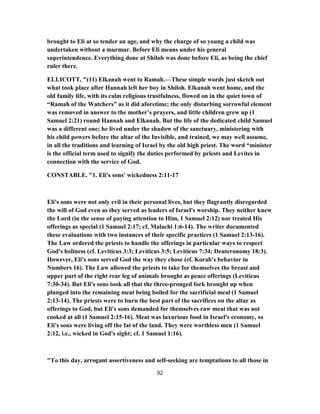 brought to Eli at so tender an age, and why the charge of so young a child was
undertaken without a murmur. Before Eli means under his general
superintendence. Everything done at Shiloh was done before Eli, as being the chief
ruler there.
ELLICOTT, "(11) Elkanah went to Ramah.—These simple words just sketch out
what took place after Hannah left her boy in Shiloh. Elkanah went home, and the
old family life, with its calm religious trustfulness, flowed on in the quiet town of
“Ramah of the Watchers” as it did aforetime; the only disturbing sorrowful element
was removed in answer to the mother’s prayers, and little children grew up (1
Samuel 2:21) round Hannah and Elkanah. But the life of the dedicated child Samuel
was a different one; he lived under the shadow of the sanctuary, ministering with
his child powers before the altar of the Invisible, and trained, we may well assume,
in all the traditions and learning of Israel by the old high priest. The word “minister
is the official term used to signify the duties performed by priests and Levites in
connection with the service of God.
CONSTABLE. "1. Eli's sons' wickedness 2:11-17
Eli's sons were not only evil in their personal lives, but they flagrantly disregarded
the will of God even as they served as leaders of Israel's worship. They neither knew
the Lord (in the sense of paying attention to Him, 1 Samuel 2:12) nor treated His
offerings as special (1 Samuel 2:17; cf. Malachi 1:6-14). The writer documented
these evaluations with two instances of their specific practices (1 Samuel 2:13-16).
The Law ordered the priests to handle the offerings in particular ways to respect
God's holiness (cf. Leviticus 3:3; Leviticus 3:5; Leviticus 7:34; Deuteronomy 18:3).
However, Eli's sons served God the way they chose (cf. Korah's behavior in
Numbers 16). The Law allowed the priests to take for themselves the breast and
upper part of the right rear leg of animals brought as peace offerings (Leviticus
7:30-34). But Eli's sons took all that the three-pronged fork brought up when
plunged into the remaining meat being boiled for the sacrificial meal (1 Samuel
2:13-14). The priests were to burn the best part of the sacrifices on the altar as
offerings to God, but Eli's sons demanded for themselves raw meat that was not
cooked at all (1 Samuel 2:15-16). Meat was luxurious food in Israel's economy, so
Eli's sons were living off the fat of the land. They were worthless men (1 Samuel
2:12, i.e., wicked in God's sight; cf. 1 Samuel 1:16).
"To this day, arrogant assertiveness and self-seeking are temptations to all those in
92
 
