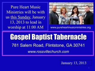 Pure Heart Music
Ministries will be with
us this Sunday, January
  13, 2013 to lead in
 worship at 11:00 AM      www.pureheartmusicministries.org



  Gospel Baptist Tabernacle
   781 Salem Road, Flintstone, GA 30741
            www.rossvillechurch.com


                                  January 13, 2013
                                                        1
 