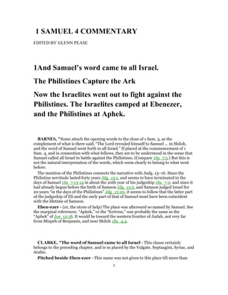 1 SAMUEL 4 COMMENTARY
EDITED BY GLENN PEASE
1And Samuel’s word came to all Israel.
The Philistines Capture the Ark
Now the Israelites went out to fight against the
Philistines. The Israelites camped at Ebenezer,
and the Philistines at Aphek.
BARNES, "Some attach the opening words to the close of 1 Sam. 3, as the
complement of what is there said, “The Lord revealed himself to Samuel ... in Shiloh,
and the word of Samuel went forth to all Israel.” If placed at the commencement of 1
Sam. 4, and in connection with what follows, they are to be understood in the sense that
Samuel called all Israel to battle against the Philistines. (Compare 1Sa_7:5.) But this is
not the natural interpretation of the words, which seem clearly to belong to what went
before.
The mention of the Philistines connects the narrative with Judg. 13–16. Since the
Philistine servitude lasted forty years Jdg_13:1, and seems to have terminated in the
days of Samuel 1Sa_7:13-14 in about the 20th year of his judgeship 1Sa_7:2; and since it
had already begun before the birth of Samson Jdg_13:5, and Samson judged Israel for
20 years “in the days of the Philistines” Jdg_15:20, it seems to follow that the latter part
of the judgeship of Eli and the early part of that of Samuel must have been coincident
with the lifetime of Samson.
Eben-ezer - (or, the stone of help) The place was afterward so named by Samuel. See
the marginal references. “Aphek,” or the “fortress,” was probably the same as the
“Aphek” of Jos_12:18. It would be toward the western frontier of Judah, not very far
from Mizpeh of Benjamin, and near Shiloh 1Sa_4:4.
CLARKE, "The word of Samuel came to all Israel - This clause certainly
belongs to the preceding chapter, and is so placed by the Vulgate, Septuagint, Syriac, and
Arabic.
Pitched beside Eben-ezer - This name was not given to this place till more than
1
 