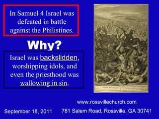 www.rossvillechurch.com 781 Salem Road, Rossville, GA 30741 In Samuel 4 Israel was defeated in battle against the Philistines. September 18, 2011 Why? Israel was  backslidden , worshipping idols, and even the priesthood was  wallowing in sin . 
