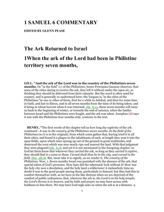 1 SAMUEL 6 COMMENTARY
EDITED BY GLENN PEASE
The Ark Returned to Israel
1When the ark of the Lord had been in Philistine
territory seven months,
GILL. "And the ark of the Lord was in the country of the Philistines seven
months. Or "in the field" (c) of the Philistines; hence Procopius Gazaeus observes, that
none of the cities daring to receive the ark, they left it without under the open air, so
thinking they should be delivered from their calamity. But the word is often used for
country, and is generally so understood here; the Targum is,"in the cities of the
Philistines;''in one or other of them, first for a while in Ashdod, and then for some time
in Gath, and last in Ekron, and in all seven months from the time of its being taken; and
it being in wheat harvest when it was returned, 1Sa_6:13, these seven months will carry
us back to the beginning of winter, or towards the end of autumn, when the battles
between Israel and the Philistines were fought, and the ark was taken. Josephus (d) says
it was with the Philistines four months only, contrary to the text.
HENRY, "The first words of the chapter tell us how long the captivity of the ark
continued - it was in the country of the Philistines seven months. In the field of the
Philistines (so it is in the original), from which some gather that, having tried it in all
their cities, and found it a plague to the inhabitants of each, at length they sent it into the
open fields, upon which mice sprang up out of the ground in great multitudes, and
destroyed the corn which was now nearly ripe and marred the land. With that judgment
they were plagued (1Sa_6:5), and yet it is not mentioned in the foregoing chapter; so
God let them know that wherever they carried the ark, so long as they carried it captive,
they should find it a curse to them. Cursed shalt thou be in the city, and cursed in the
field, Deu_28:16. But, most take it to signify, as we render it, The country of the
Philistines. Now, 1. Seven months Israel was punished with the absence of the ark, that
special token of God's presence. How bare did the tabernacle look without it! How was
the holy city now a desolation, and the holy land a wilderness! A melancholy time no
doubt it was to the good people among them, particularly to Samuel; but they had this to
comfort themselves with, as we have in the like distress when we are deprived of the
comfort of public ordinances, that, wherever the ark is, the Lord is in his holy temple,
the Lord's throne is in heaven, and by faith and prayer we may have access with
boldness to him there. We may have God nigh unto us when the ark is at a distance. 2.
1
 