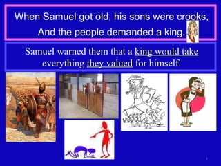 When Samuel got old, his sons were crooks, And the people demanded a king. Samuel warned them that a  king would take  everything  they valued  for himself. 