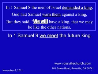 www.rossvillechurch.com 781 Salem Road, Rossville, GA 30741 In 1 Samuel 8 the men of Israel  demanded a king . God had Samuel  warn them  against a king, But they said, &quot; We will  have a king, that we may be like the other nations. In 1 Samuel 9  we meet  the future king. November 6, 2011 
