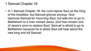 1 Samuel Chapter 16
• In 1 Samuel Chapter 16, the Lord rejects Saul as the King
of the Israelites, but Samuel grieves anyway. God
reproves Samuel for mourning Saul, but tells him to go to
Bethlehem to a man named Jesse. God has chosen one
of Jesse’s sons to replace Saul. Samuel is afraid to go to
Bethlehem because he is afraid Saul will hear about the
new king and kill Samuel.
 