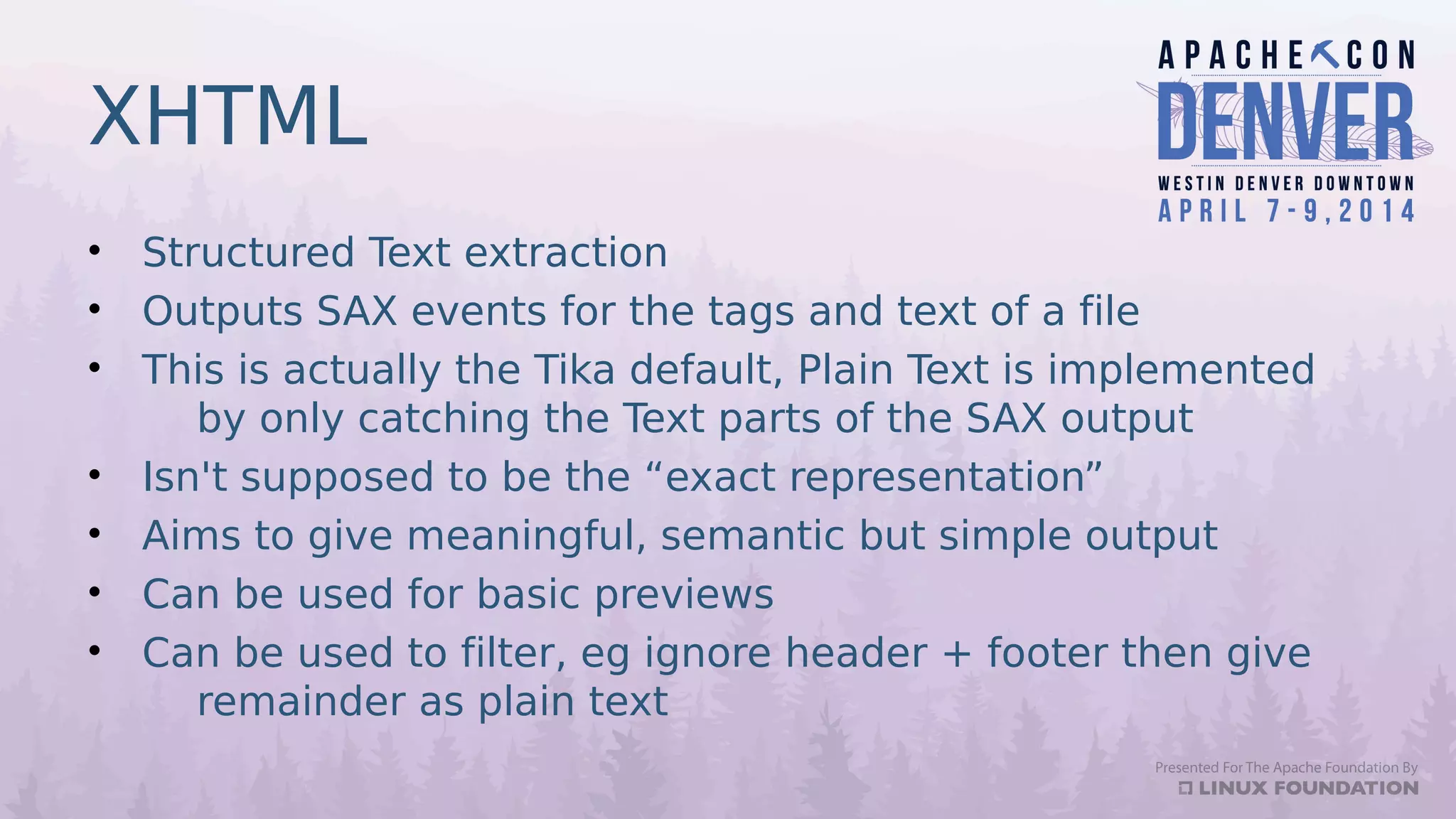 XHTML
• Structured Text extraction
• Outputs SAX events for the tags and text of a file
• This is actually the Tika default, Plain Text is implemented
by only catching the Text parts of the SAX output
• Isn't supposed to be the “exact representation”
• Aims to give meaningful, semantic but simple output
• Can be used for basic previews
• Can be used to filter, eg ignore header + footer then give
remainder as plain text
 