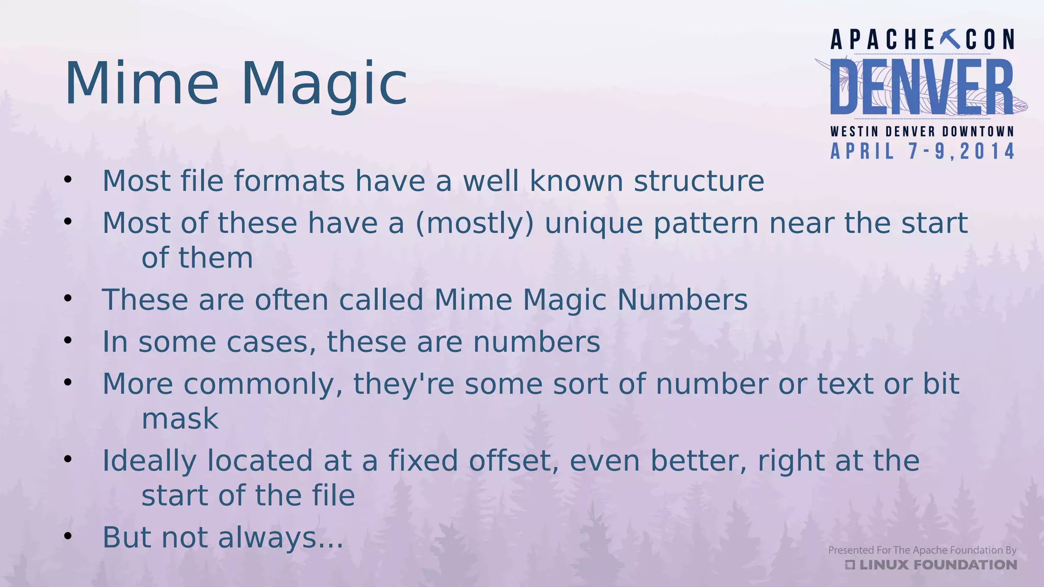 Mime Magic
• Most file formats have a well known structure
• Most of these have a (mostly) unique pattern near the start
of them
• These are often called Mime Magic Numbers
• In some cases, these are numbers
• More commonly, they're some sort of number or text or bit
mask
• Ideally located at a fixed offset, even better, right at the
start of the file
• But not always...
 