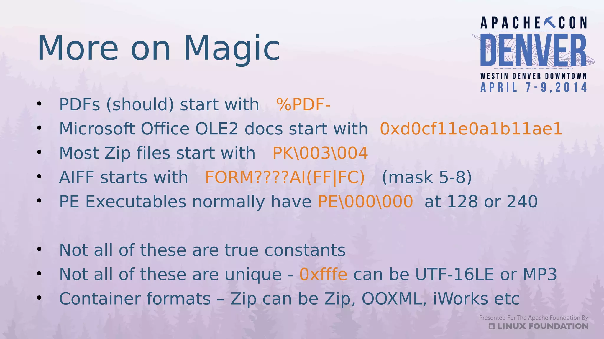 More on Magic
• PDFs (should) start with %PDF-
• Microsoft Office OLE2 docs start with 0xd0cf11e0a1b11ae1
• Most Zip files start with PK003004
• AIFF starts with FORM????AI(FF|FC) (mask 5-8)
• PE Executables normally have PE000000 at 128 or 240
• Not all of these are true constants
• Not all of these are unique - 0xfffe can be UTF-16LE or MP3
• Container formats – Zip can be Zip, OOXML, iWorks etc
 