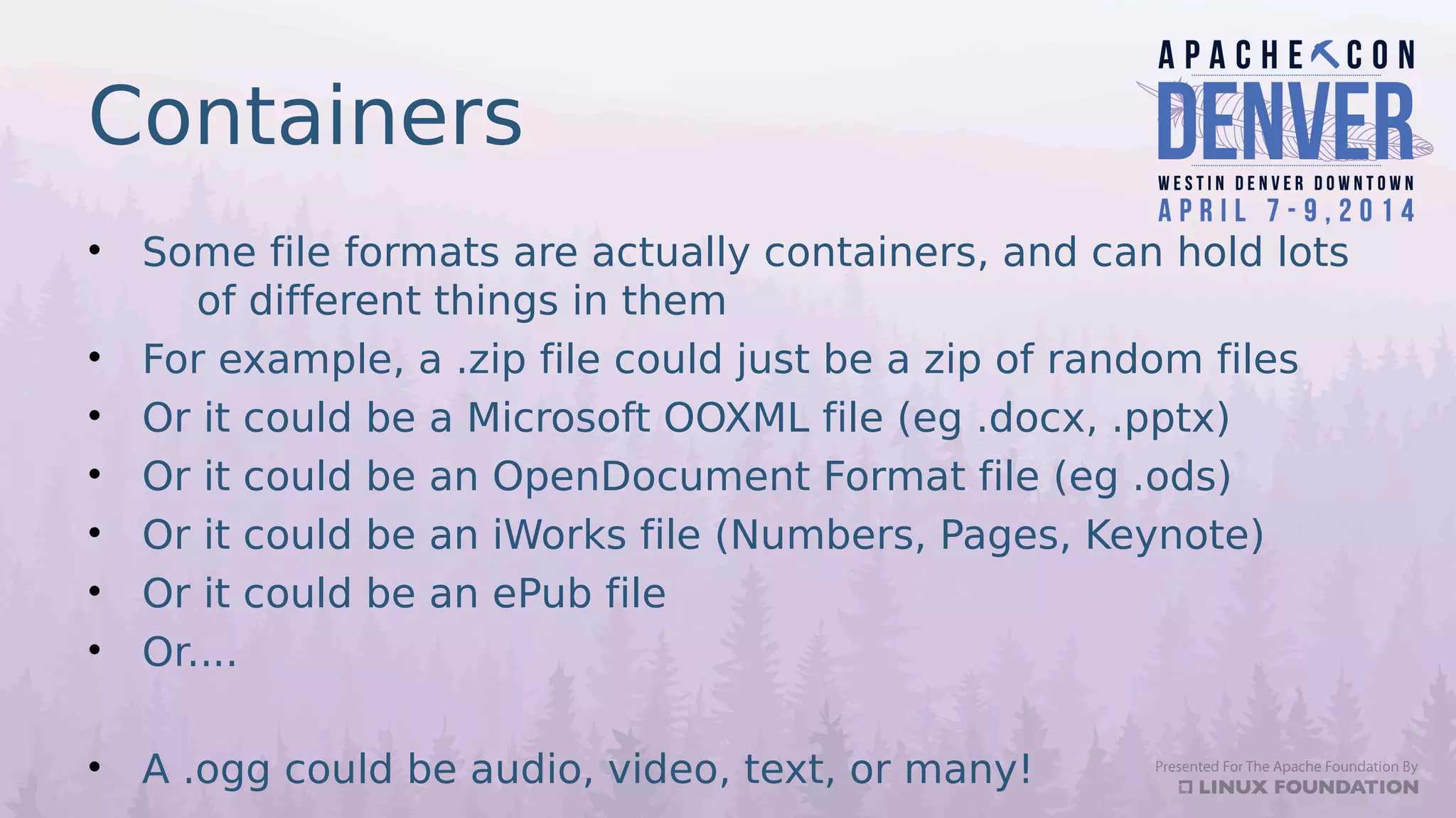 Containers
• Some file formats are actually containers, and can hold lots
of different things in them
• For example, a .zip file could just be a zip of random files
• Or it could be a Microsoft OOXML file (eg .docx, .pptx)
• Or it could be an OpenDocument Format file (eg .ods)
• Or it could be an iWorks file (Numbers, Pages, Keynote)
• Or it could be an ePub file
• Or....
• A .ogg could be audio, video, text, or many!
 