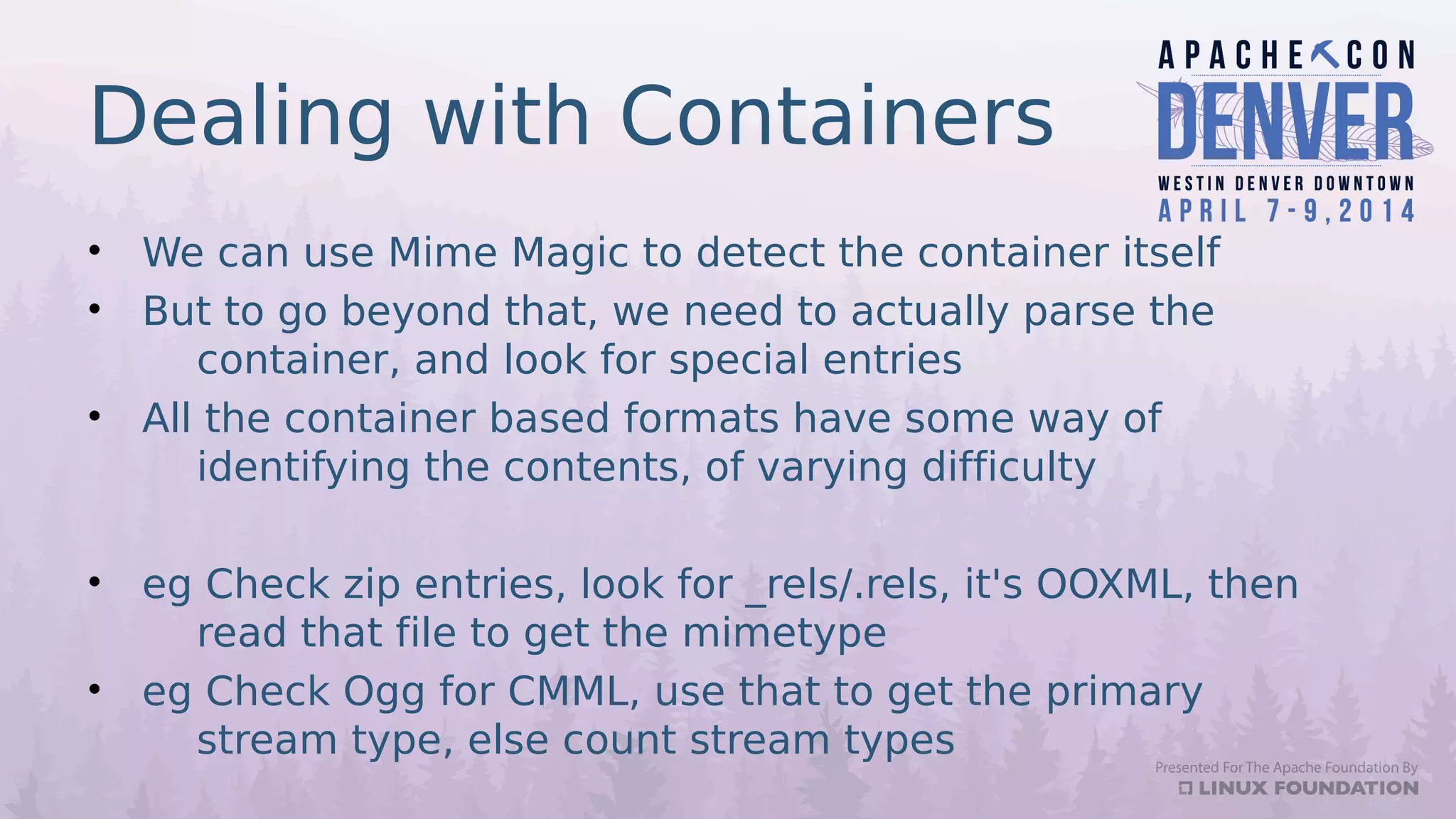 Dealing with Containers
• We can use Mime Magic to detect the container itself
• But to go beyond that, we need to actually parse the
container, and look for special entries
• All the container based formats have some way of
identifying the contents, of varying difficulty
• eg Check zip entries, look for _rels/.rels, it's OOXML, then
read that file to get the mimetype
• eg Check Ogg for CMML, use that to get the primary
stream type, else count stream types
 