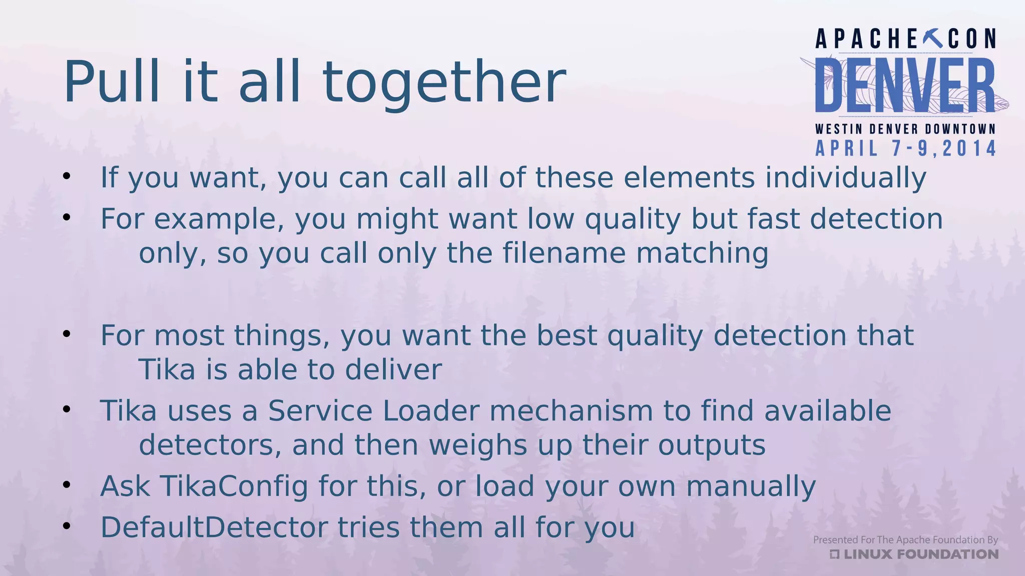 Pull it all together
• If you want, you can call all of these elements individually
• For example, you might want low quality but fast detection
only, so you call only the filename matching
• For most things, you want the best quality detection that
Tika is able to deliver
• Tika uses a Service Loader mechanism to find available
detectors, and then weighs up their outputs
• Ask TikaConfig for this, or load your own manually
• DefaultDetector tries them all for you
 