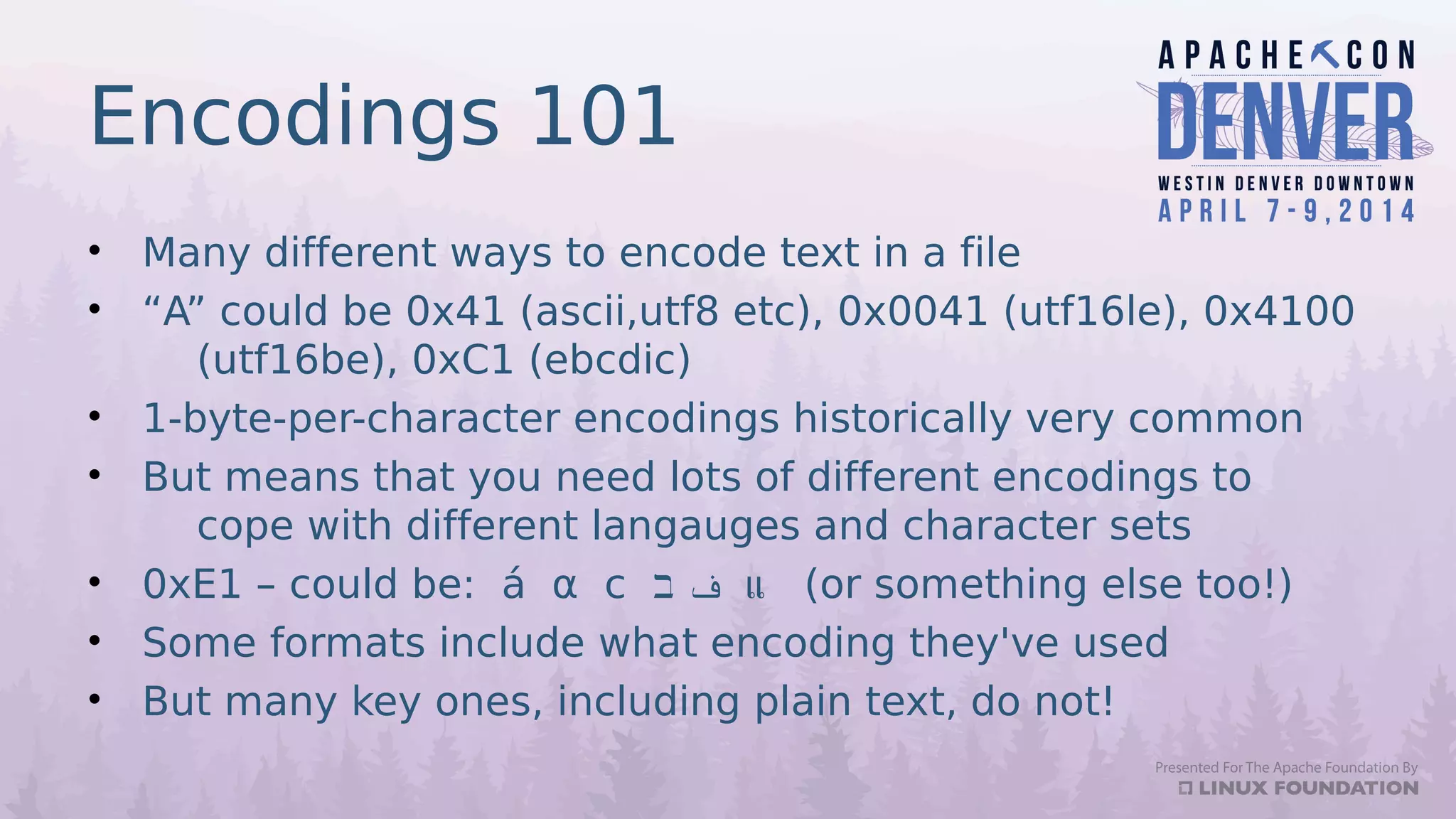 Encodings 101
• Many different ways to encode text in a file
• “A” could be 0x41 (ascii,utf8 etc), 0x0041 (utf16le), 0x4100
(utf16be), 0xC1 (ebcdic)
• 1-byte-per-character encodings historically very common
• But means that you need lots of different encodings to
cope with different langauges and character sets
• 0xE1 – could be: á α с ‫ב‬ ‫ف‬ แ (or something else too!)
• Some formats include what encoding they've used
• But many key ones, including plain text, do not!
 