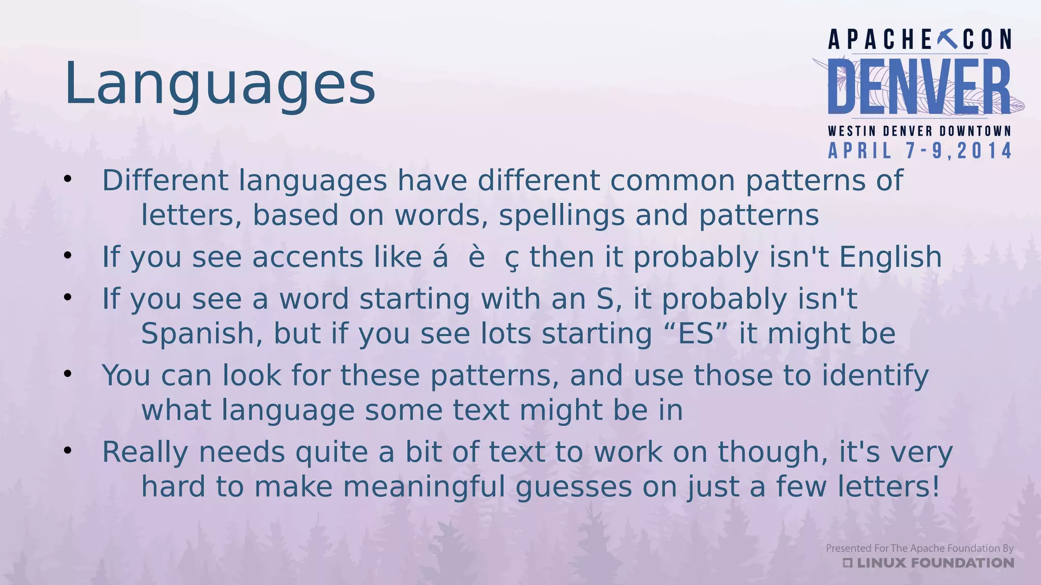 Languages
• Different languages have different common patterns of
letters, based on words, spellings and patterns
• If you see accents like á è ç then it probably isn't English
• If you see a word starting with an S, it probably isn't
Spanish, but if you see lots starting “ES” it might be
• You can look for these patterns, and use those to identify
what language some text might be in
• Really needs quite a bit of text to work on though, it's very
hard to make meaningful guesses on just a few letters!
 