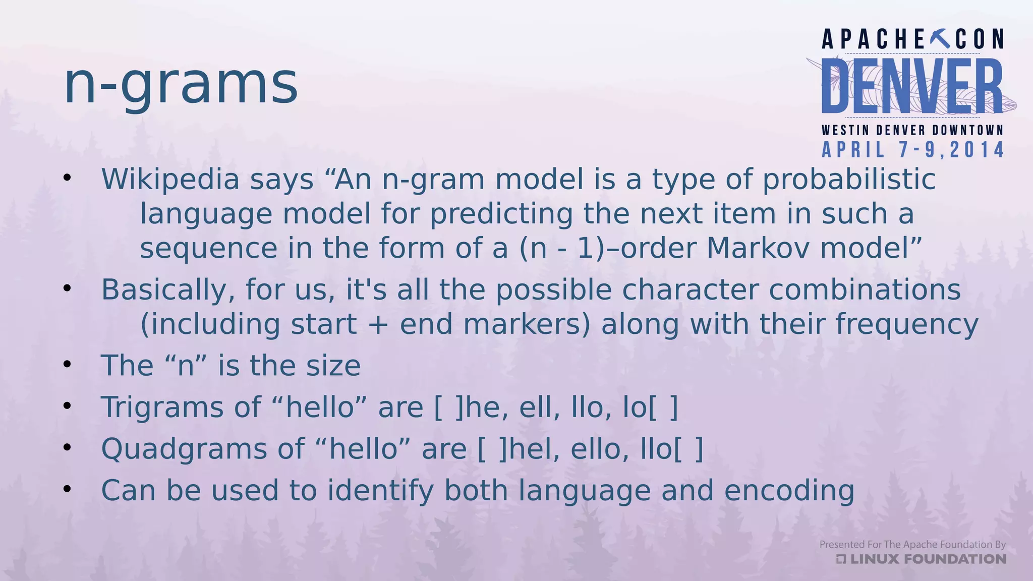 n-grams
• Wikipedia says “An n-gram model is a type of probabilistic
language model for predicting the next item in such a
sequence in the form of a (n - 1)–order Markov model”
• Basically, for us, it's all the possible character combinations
(including start + end markers) along with their frequency
• The “n” is the size
• Trigrams of “hello” are [ ]he, ell, llo, lo[ ]
• Quadgrams of “hello” are [ ]hel, ello, llo[ ]
• Can be used to identify both language and encoding
 