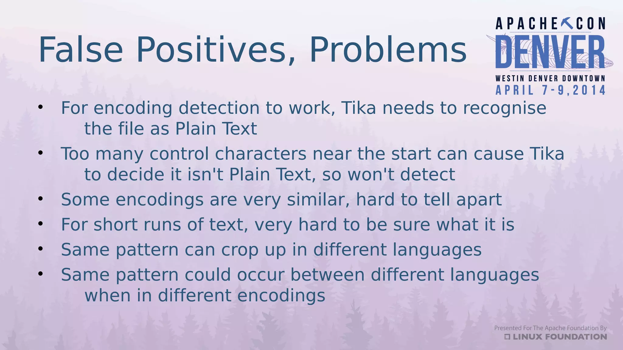 False Positives, Problems
• For encoding detection to work, Tika needs to recognise
the file as Plain Text
• Too many control characters near the start can cause Tika
to decide it isn't Plain Text, so won't detect
• Some encodings are very similar, hard to tell apart
• For short runs of text, very hard to be sure what it is
• Same pattern can crop up in different languages
• Same pattern could occur between different languages
when in different encodings
 
