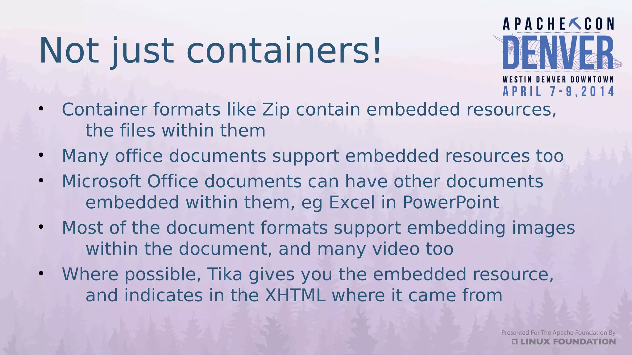 Not just containers!
• Container formats like Zip contain embedded resources,
the files within them
• Many office documents support embedded resources too
• Microsoft Office documents can have other documents
embedded within them, eg Excel in PowerPoint
• Most of the document formats support embedding images
within the document, and many video too
• Where possible, Tika gives you the embedded resource,
and indicates in the XHTML where it came from
 
