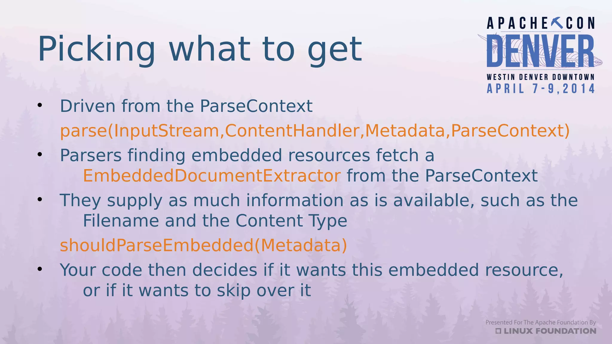 Picking what to get
• Driven from the ParseContext
parse(InputStream,ContentHandler,Metadata,ParseContext)
• Parsers finding embedded resources fetch a
EmbeddedDocumentExtractor from the ParseContext
• They supply as much information as is available, such as the
Filename and the Content Type
shouldParseEmbedded(Metadata)
• Your code then decides if it wants this embedded resource,
or if it wants to skip over it
 