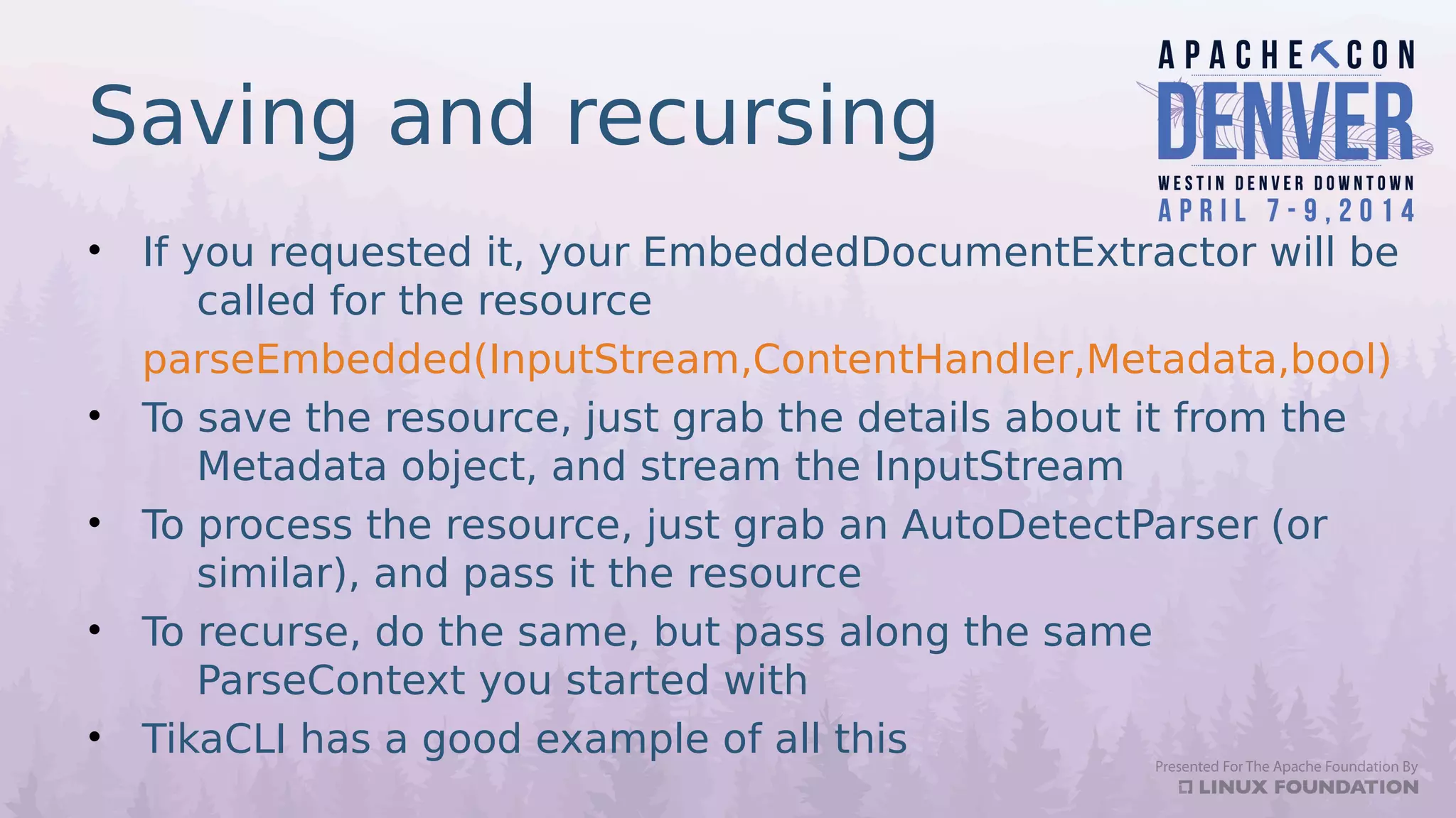 Saving and recursing
• If you requested it, your EmbeddedDocumentExtractor will be
called for the resource
parseEmbedded(InputStream,ContentHandler,Metadata,bool)
• To save the resource, just grab the details about it from the
Metadata object, and stream the InputStream
• To process the resource, just grab an AutoDetectParser (or
similar), and pass it the resource
• To recurse, do the same, but pass along the same
ParseContext you started with
• TikaCLI has a good example of all this
 