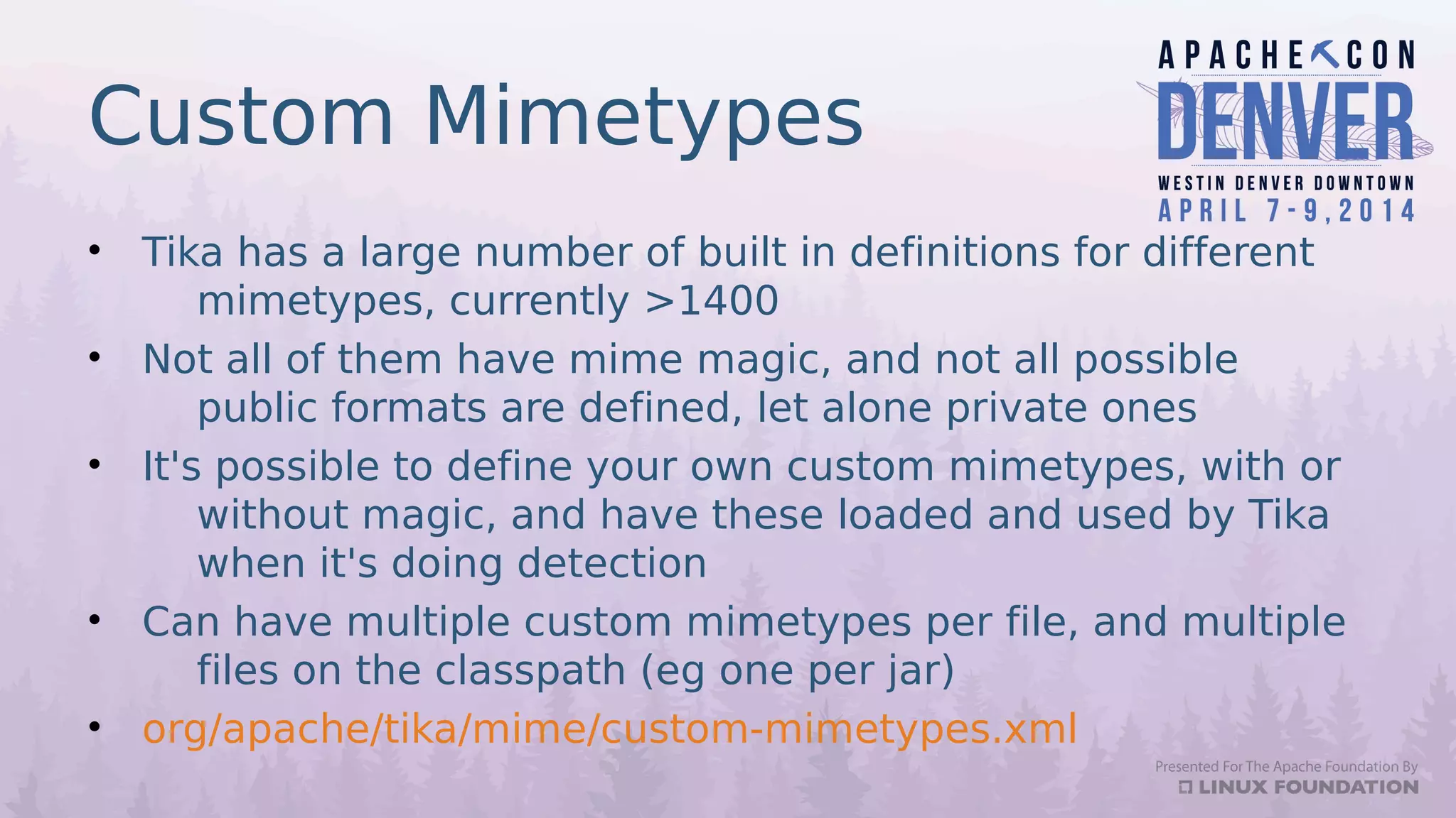 Custom Mimetypes
• Tika has a large number of built in definitions for different
mimetypes, currently >1400
• Not all of them have mime magic, and not all possible
public formats are defined, let alone private ones
• It's possible to define your own custom mimetypes, with or
without magic, and have these loaded and used by Tika
when it's doing detection
• Can have multiple custom mimetypes per file, and multiple
files on the classpath (eg one per jar)
• org/apache/tika/mime/custom-mimetypes.xml
 